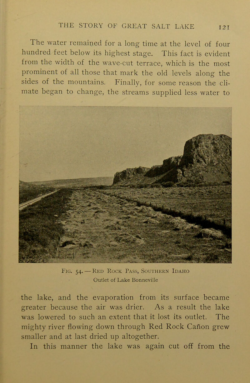 The water remained for a long time at the level of four hundred feet below its highest stage. This fact is evident from the width of the wave-cut terrace, which is the most prominent of all those that mark the old levels along the sides of the mountains. Finally, for some reason the cli- mate began to change, the streams supplied less water to Fig. 54. — Red Rock Pass, Southern Idaho Outlet of Lake Bonneville the lake, and the evaporation from its surface became greater because the air was drier. As a result the lake was lowered to such an extent that it lost its outlet. The mighty river flowing down through Red Rock Canon grew smaller and at last dried up altogether. In this manner the lake was again cut off from the