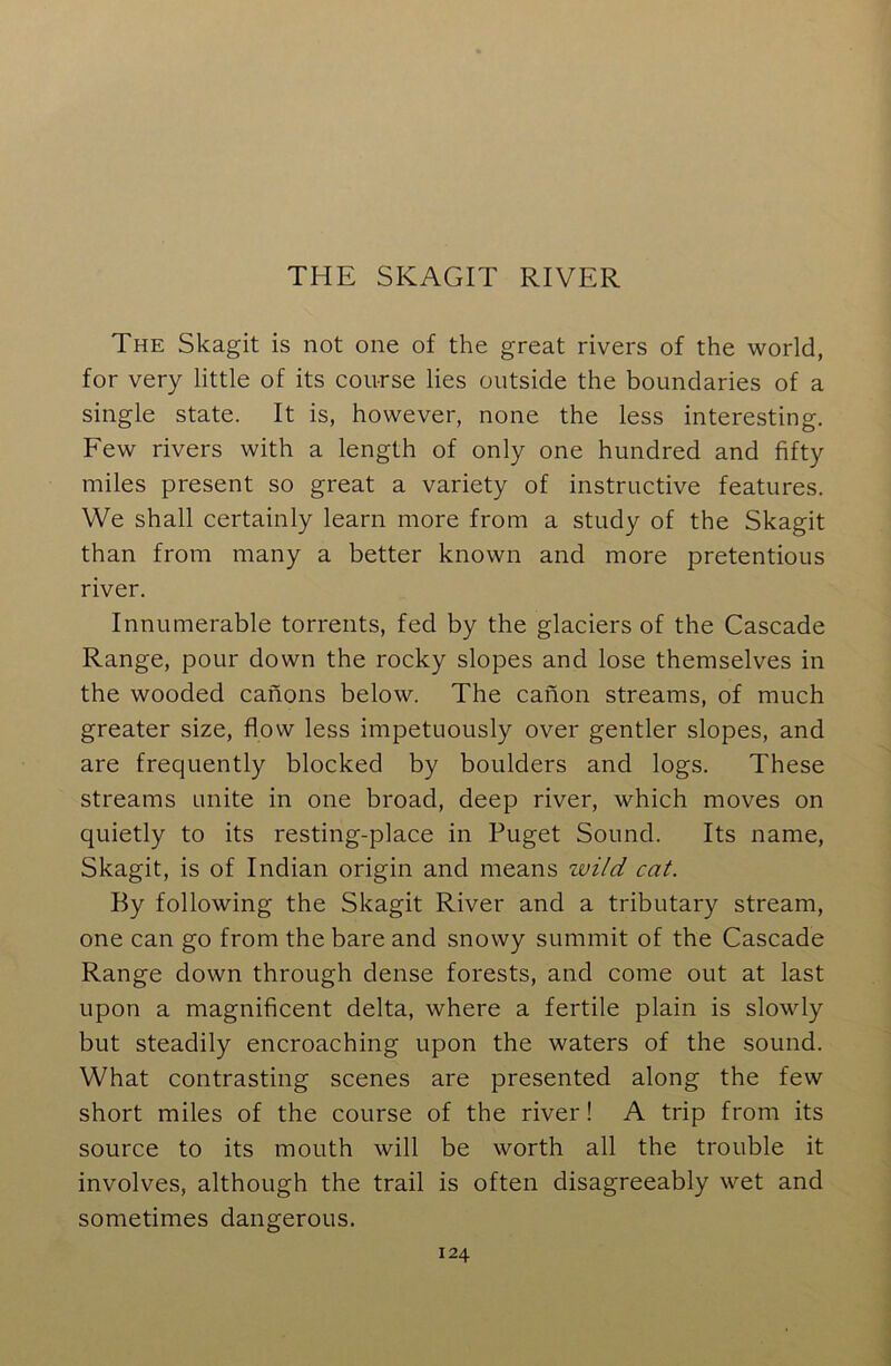 THE SKAGIT RIVER The Skagit is not one of the great rivers of the world, for very little of its course lies outside the boundaries of a single state. It is, however, none the less interesting. Few rivers with a length of only one hundred and fifty miles present so great a variety of instructive features. We shall certainly learn more from a study of the Skagit than from many a better known and more pretentious river. Innumerable torrents, fed by the glaciers of the Cascade Range, pour down the rocky slopes and lose themselves in the wooded canons below. The canon streams, of much greater size, flow less impetuously over gentler slopes, and are frequently blocked by boulders and logs. These streams unite in one broad, deep river, which moves on quietly to its resting-place in Puget Sound. Its name, Skagit, is of Indian origin and means zvild cat. By following the Skagit River and a tributary stream, one can go from the bare and snowy summit of the Cascade Range down through dense forests, and come out at last upon a magnificent delta, where a fertile plain is slowly but steadily encroaching upon the waters of the sound. What contrasting scenes are presented along the few short miles of the course of the river! A trip from its source to its mouth will be worth all the trouble it involves, although the trail is often disagreeably wet and sometimes dangerous.