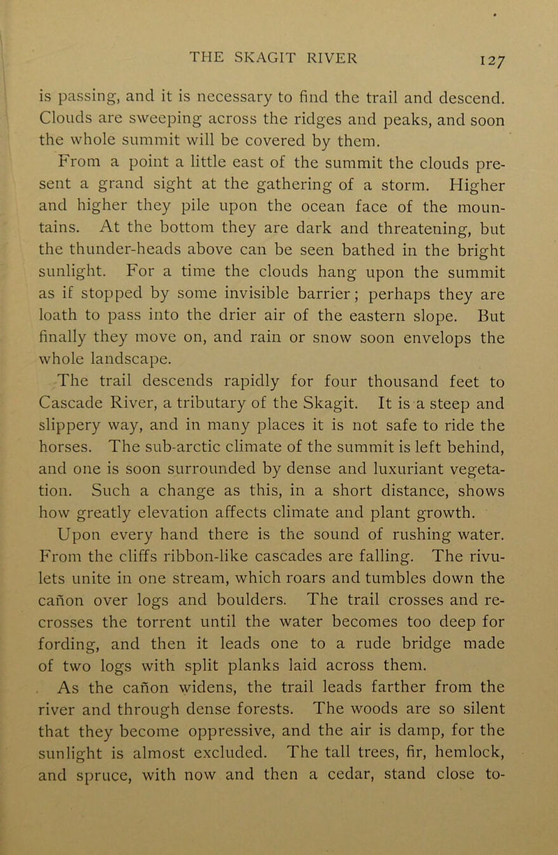 is passing, and it is necessary to find the trail and descend. Clouds are sweeping across the ridges and peaks, and soon the whole summit will be covered by them. From a point a little east of the summit the clouds pre- sent a grand sight at the gathering of a storm. Higher and higher they pile upon the ocean face of the moun- tains. At the bottom they are dark and threatening, but the thunder-heads above can be seen bathed in the bright sunlight. For a time the clouds hang upon the summit as if stopped by some invisible barrier; perhaps they are loath to pass into the drier air of the eastern slope. But finally they move on, and rain or snow soon envelops the whole landscape. The trail descends rapidly for four thousand feet to Cascade River, a tributary of the Skagit. It is a steep and slippery way, and in many places it is not safe to ride the horses. The sub-arctic climate of the summit is left behind, and one is soon surrounded by dense and luxuriant vegeta- tion. Such a change as this, in a short distance, shows how greatly elevation affects climate and plant growth. Upon every hand there is the sound of rushing water. From the cliffs ribbon-like cascades are falling. The rivu- lets unite in one stream, which roars and tumbles down the canon over logs and boulders. The trail crosses and re- crosses the torrent until the water becomes too deep for fording, and then it leads one to a rude bridge made of two logs with split planks laid across them. As the canon widens, the trail leads farther from the river and through dense forests. The woods are so silent that they become oppressive, and the air is damp, for the sunlight is almost excluded. The tall trees, fir, hemlock, and spruce, with now and then a cedar, stand close to-
