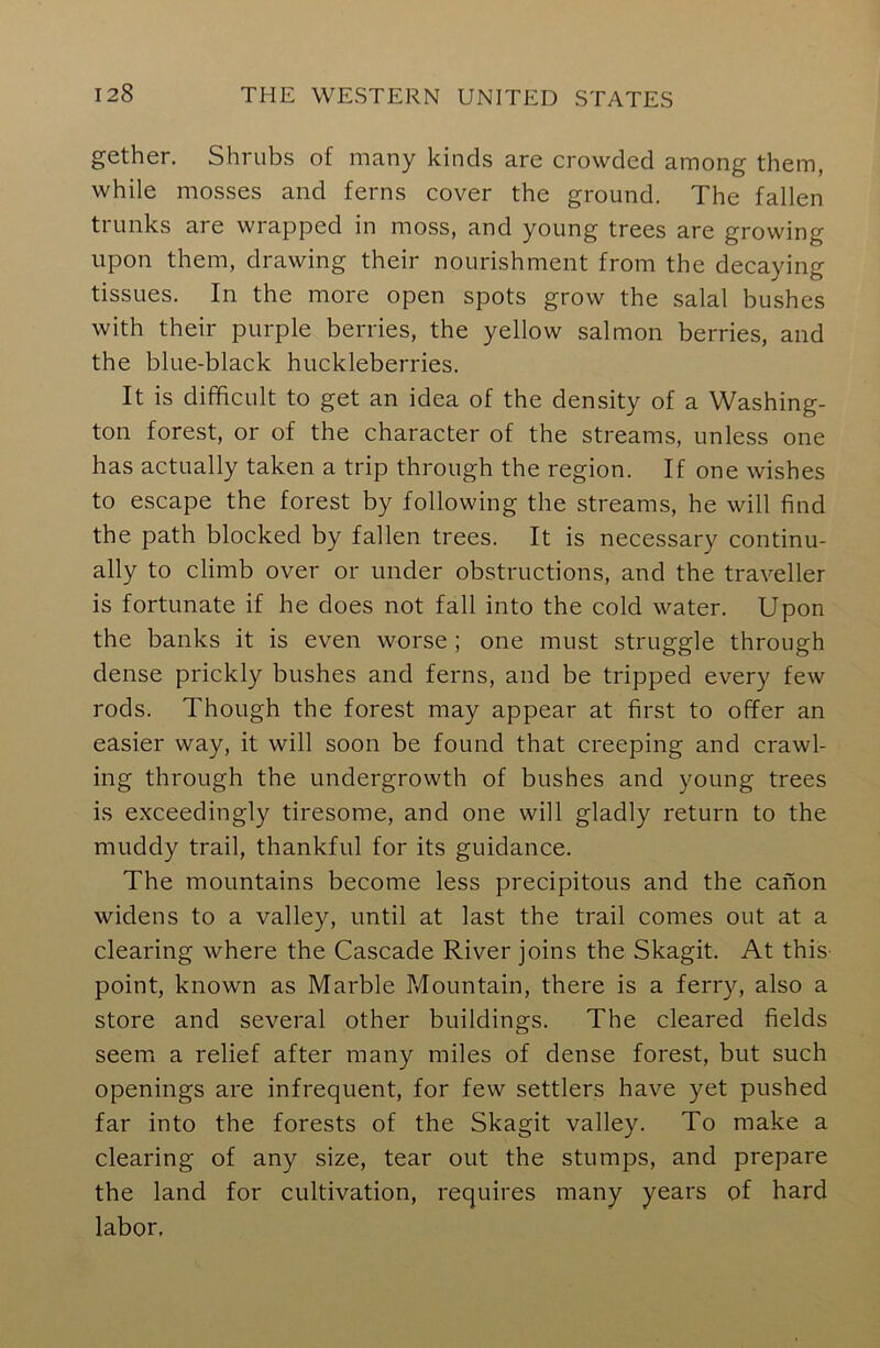 gether. Shrubs of many kinds are crowded among them, while mosses and ferns cover the ground. The fallen trunks are wrapped in moss, and young trees are growing upon them, drawing their nourishment from the decaying tissues. In the more open spots grow the salal bushes with their purple berries, the yellow salmon berries, and the blue-black huckleberries. It is difficult to get an idea of the density of a Washing- ton forest, or of the character of the streams, unless one has actually taken a trip through the region. If one wishes to escape the forest by following the streams, he will find the path blocked by fallen trees. It is necessary continu- ally to climb over or under obstructions, and the traveller is fortunate if he does not fall into the cold water. Upon the banks it is even worse ; one must struggle through dense prickly bushes and ferns, and be tripped every few rods. Though the forest may appear at first to offer an easier way, it will soon be found that creeping and crawl- ing through the undergrowth of bushes and young trees is exceedingly tiresome, and one will gladly return to the muddy trail, thankful for its guidance. The mountains become less precipitous and the canon widens to a valley, until at last the trail comes out at a clearing where the Cascade River joins the Skagit. At this point, known as Marble Mountain, there is a ferry, also a store and several other buildings. The cleared fields seem a relief after many miles of dense forest, but such openings are infrequent, for few settlers have yet pushed far into the forests of the Skagit valley. To make a clearing of any size, tear out the stumps, and prepare the land for cultivation, requires many years of hard labor.