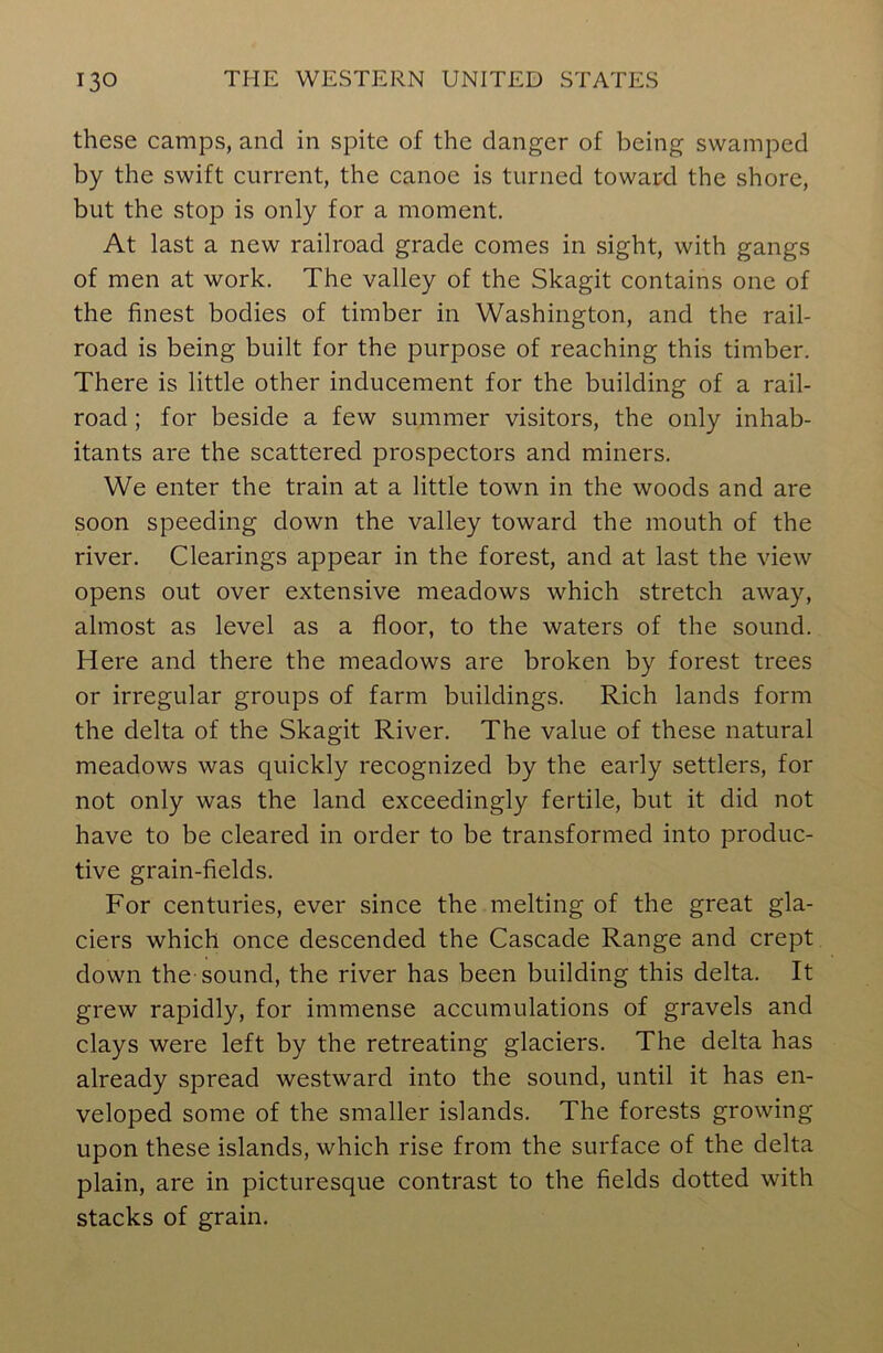 these camps, and in spite of the clanger of being swamped by the swift current, the canoe is turned toward the shore, but the stop is only for a moment. At last a new railroad grade comes in sight, with gangs of men at work. The valley of the Skagit contains one of the finest bodies of timber in Washington, and the rail- road is being built for the purpose of reaching this timber. There is little other inducement for the building of a rail- road ; for beside a few summer visitors, the only inhab- itants are the scattered prospectors and miners. We enter the train at a little town in the woods and are soon speeding down the valley toward the mouth of the river. Clearings appear in the forest, and at last the view opens out over extensive meadows which stretch away, almost as level as a floor, to the waters of the sound. Here and there the meadows are broken by forest trees or irregular groups of farm buildings. Rich lands form the delta of the Skagit River. The value of these natural meadows was quickly recognized by the early settlers, for not only was the land exceedingly fertile, but it did not have to be cleared in order to be transformed into produc- tive grain-fields. For centuries, ever since the melting of the great gla- ciers which once descended the Cascade Range and crept down the sound, the river has been building this delta. It grew rapidly, for immense accumulations of gravels and clays were left by the retreating glaciers. The delta has already spread westward into the sound, until it has en- veloped some of the smaller islands. The forests growing upon these islands, which rise from the surface of the delta plain, are in picturesque contrast to the fields dotted with stacks of grain.