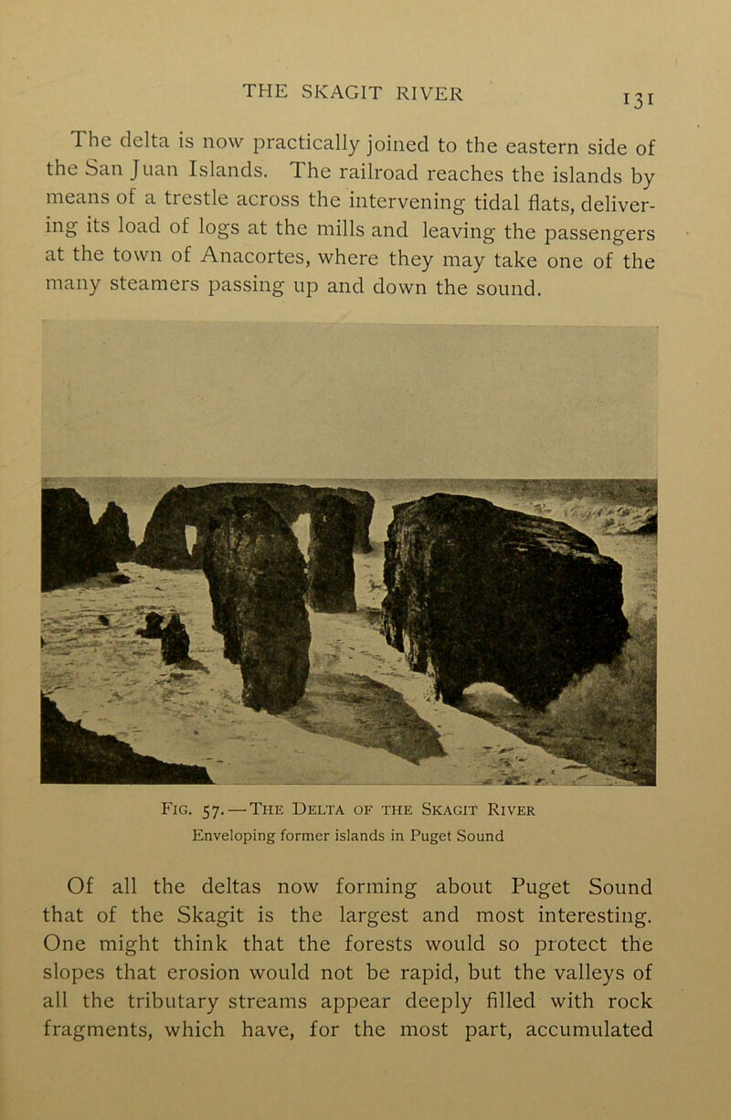 131 The delta is now practically joined to the eastern side of the San Juan Islands. The railroad reaches the islands by means of a trestle across the intervening tidal flats, deliver- ing its load of logs at the mills and leaving the passengers at the town of Anacortes, where they may take one of the many steamers passing up and down the sound. Fig. 57.—’The Delta of the Skagit River Enveloping former islands in Puget Sound Of all the deltas now forming about Puget Sound that of the Skagit is the largest and most interesting. One might think that the forests would so protect the slopes that erosion would not be rapid, but the valleys of all the tributary streams appear deeply filled with rock fragments, which have, for the most part, accumulated