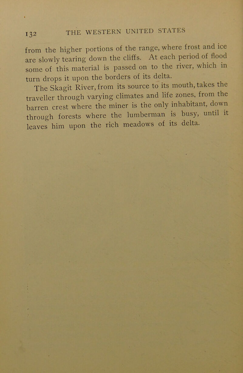 from the higher portions of the range, where frost and ice are slowly tearing down the cliffs. At each period of flood some of this material is passed on to the river, which in turn drops it upon the borders of its delta. The Skagit River, from its source to its mouth, takes the traveller through varying climates and life zones, from the barren crest where the miner is the only inhabitant, down through forests where the lumberman is busy, until it leaves him upon the rich meadows of its delta.