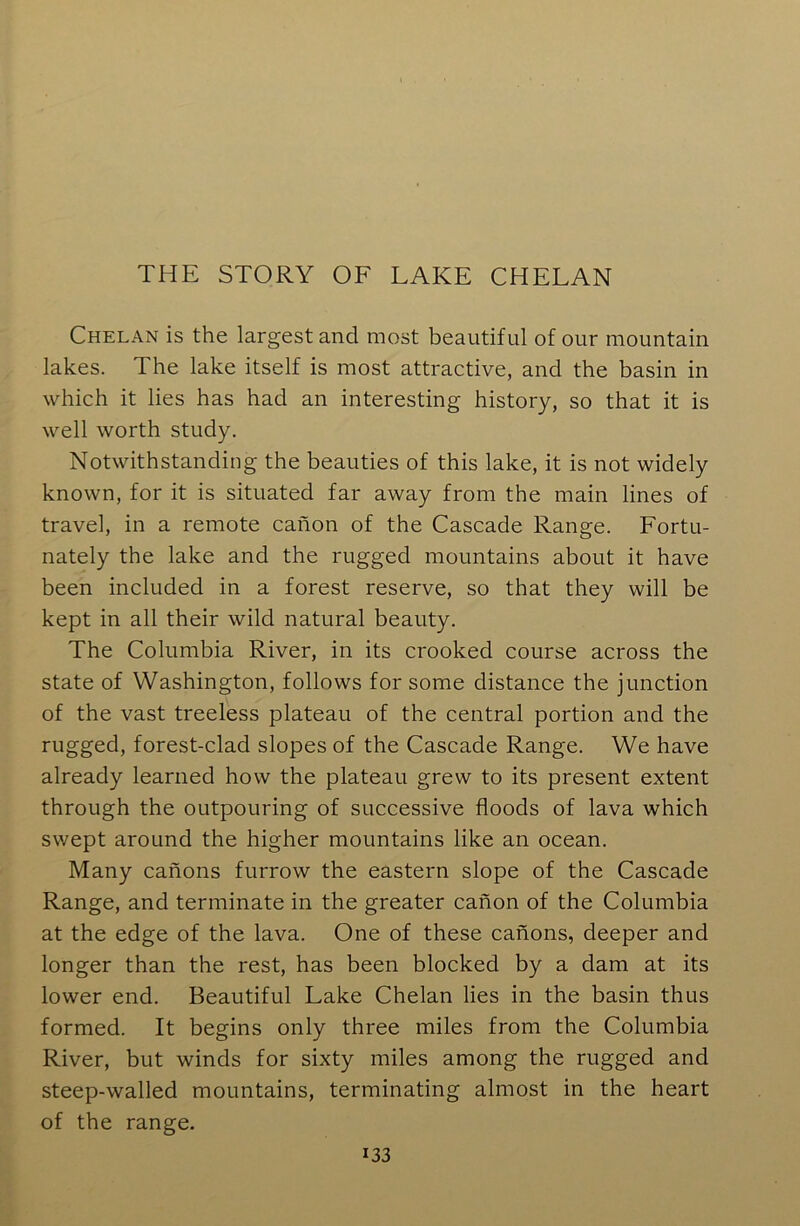 Chelan is the largest and most beautiful of our mountain lakes. The lake itself is most attractive, and the basin in which it lies has had an interesting history, so that it is well worth study. Notwithstanding the beauties of this lake, it is not widely known, for it is situated far away from the main lines of travel, in a remote canon of the Cascade Range. Fortu- nately the lake and the rugged mountains about it have been included in a forest reserve, so that they will be kept in all their wild natural beauty. The Columbia River, in its crooked course across the state of Washington, follows for some distance the junction of the vast treeless plateau of the central portion and the rugged, forest-clad slopes of the Cascade Range. We have already learned how the plateau grew to its present extent through the outpouring of successive floods of lava which swept around the higher mountains like an ocean. Many canons furrow the eastern slope of the Cascade Range, and terminate in the greater canon of the Columbia at the edge of the lava. One of these canons, deeper and longer than the rest, has been blocked by a dam at its lower end. Beautiful Lake Chelan lies in the basin thus formed. It begins only three miles from the Columbia River, but winds for sixty miles among the rugged and steep-walled mountains, terminating almost in the heart of the range. *33