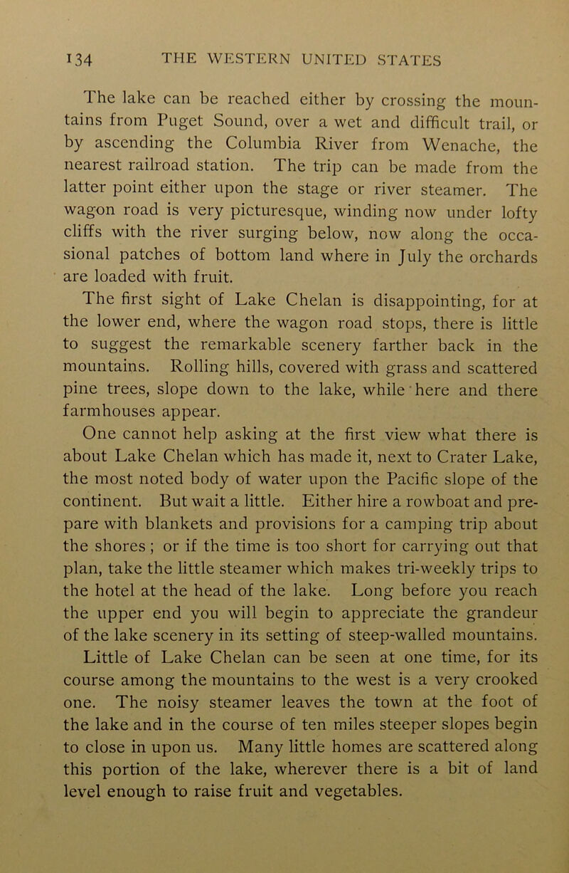 The lake can be reached cither by crossing the moun- tains from Puget Sound, over a wet and difficult trail, or by ascending the Columbia River from Wenache, the nearest railroad station. The trip can be made from the latter point either upon the stage or river steamer. The wagon road is very picturesque, winding now under lofty cliffs with the river surging below, now along the occa- sional patches of bottom land where in July the orchards are loaded with fruit. The first sight of Lake Chelan is disappointing, for at the lower end, where the wagon road stops, there is little to suggest the remarkable scenery farther back in the mountains. Rolling hills, covered with grass and scattered pine trees, slope down to the lake, while here and there farmhouses appear. One cannot help asking at the first view what there is about Lake Chelan which has made it, next to Crater Lake, the most noted body of water upon the Pacific slope of the continent. But wait a little. Either hire a rowboat and pre- pare with blankets and provisions for a camping trip about the shores ; or if the time is too short for carrying out that plan, take the little steamer which makes tri-weekly trips to the hotel at the head of the lake. Long before you reach the upper end you will begin to appreciate the grandeur of the lake scenery in its setting of steep-walled mountains. Little of Lake Chelan can be seen at one time, for its course among the mountains to the west is a very crooked one. The noisy steamer leaves the town at the foot of the lake and in the course of ten miles steeper slopes begin to close in upon us. Many little homes are scattered along this portion of the lake, wherever there is a bit of land level enough to raise fruit and vegetables.