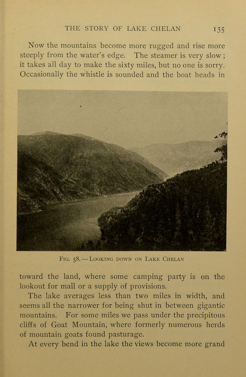 Now the mountains become more rugged and rise more steeply from the water’s edge. The steamer is very slow ; it takes all day to make the sixty miles, but no one is sorry. Occasionally the whistle is sounded and the boat heads in Fig. 58. — Looking down on Lake Chelan toward the land, where some camping party is on the lookout for mail or a supply of provisions. The lake averages less than two miles in width, and seems all the narrower for being shut in between gigantic mountains. For some miles we pass under the precipitous cliffs of Goat Mountain, where formerly numerous herds of mountain goats found pasturage. At every bend in the lake the views become more grand