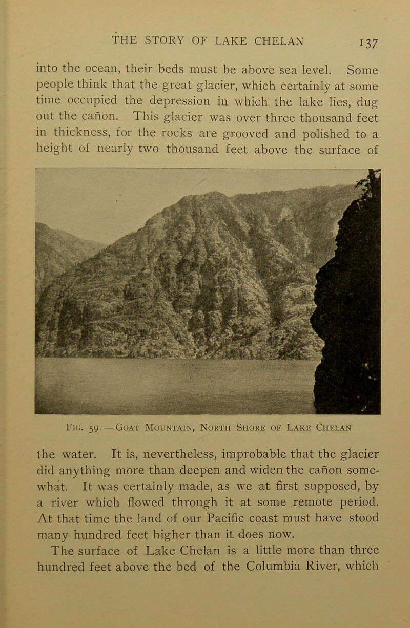 into the ocean, their beds must be above sea level. Some people think that the great glacier, which certainly at some time occupied the depression in which the lake lies, dug out the canon. I his glacier was over three thousand feet in thickness, for the rocks are grooved and polished to a height of nearly two thousand feet above the surface of Fig. 59. — Goat Mountain, North Shore of Lake Chelan the water. It is, nevertheless, improbable that the glacier did anything more than deepen and widen the canon some- what. It was certainly made, as we at first supposed, by a river which flowed through it at some remote period. At that time the land of our Pacific coast must have stood many hundred feet higher than it does now. The surface of Lake Chelan is a little more than three hundred feet above the bed of the Columbia River, which