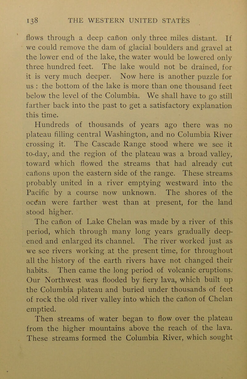 flows through a deep canon only three miles distant. If we could remove the dam of glacial boulders and gravel at the lower end of the lake, the water would be lowered only three hundred feet. The lake would not be drained, for it is very much deeper. Now here is another puzzle for us : the bottom of the lake is more than one thousand feet below the level of the Columbia. We shall have to go still farther back into the past to get a satisfactory explanation this time. Hundreds of thousands of years ago there was no plateau filling central Washington, and no Columbia River crossing it. The Cascade Range stood where we see it to-day, and the region of the plateau was a broad valley, toward which flowed the streams that had already cut canons upon the eastern side of the range. These streams probably united in a river emptying westward into the Pacific by a course now unknown. The shores of the ocdan were farther west than at present, for the land stood higher. The canon of Lake Chelan was made by a river of this period, which through many long years gradually deep- ened and enlarged its channel. The river worked just as we see rivers working at the present time, for throughout all the history of the earth rivers have not changed their habits. Then came the long period of volcanic eruptions. Our Northwest was flooded by fiery lava, which built up the Columbia plateau and buried under thousands of feet of rock the old river valley into which the canon of Chelan emptied. Then streams of water began to flow over the plateau from the higher mountains above the reach of the lava. These streams formed the Columbia River, which sought