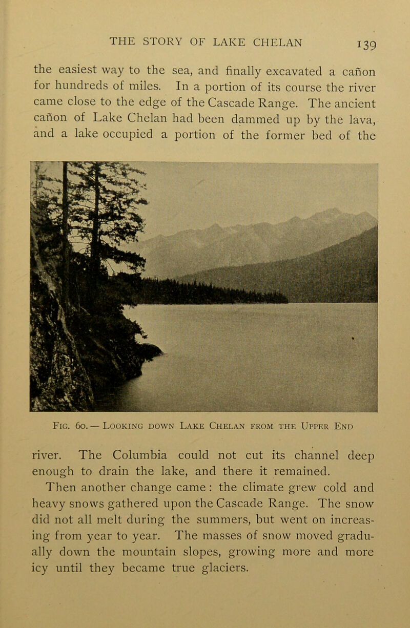 the easiest way to the sea, and finally excavated a canon for hundreds of miles. In a portion of its course the river came close to the edge of the Cascade Range. The ancient canon of Lake Chelan had been dammed up by the lava, and a lake occupied a portion of the former bed of the Fig. 60.— Looking down Lake Chelan from the Upper End river. The Columbia could not cut its channel deep enough to drain the lake, and there it remained. Then another change came : the climate grew cold and heavy snows gathered upon the Cascade Range. The snow did not all melt during the summers, but went on increas- ing from year to year. The masses of snow moved gradu- ally down the mountain slopes, growing more and more icy until they became true glaciers.