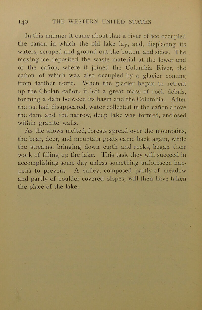 In this manner it came about that a river of ice occupied the canon in which the old lake lay, and, displacing its waters, scraped and ground out the bottom and sides. The moving ice deposited the waste material at the lower end of the canon, where it joined the Columbia River, the canon of which was also occupied by a glacier coming from farther north. When the glacier began to retreat up the Chelan canon, it left a great mass of rock debris, forming a dam between its basin and the Columbia. After the ice had disappeared, water collected in the canon above the dam, and the narrow, deep lake was formed, enclosed within granite walls. As the snows melted, forests spread over the mountains, the bear, deer, and mountain goats came back again, while the streams, bringing down earth and rocks, began their work of filling up the lake. This task they will succeed in accomplishing some day unless something unforeseen hap- pens to prevent. A valley, composed partly of meadow and partly of boulder-covered slopes, will then have taken the place of the lake.