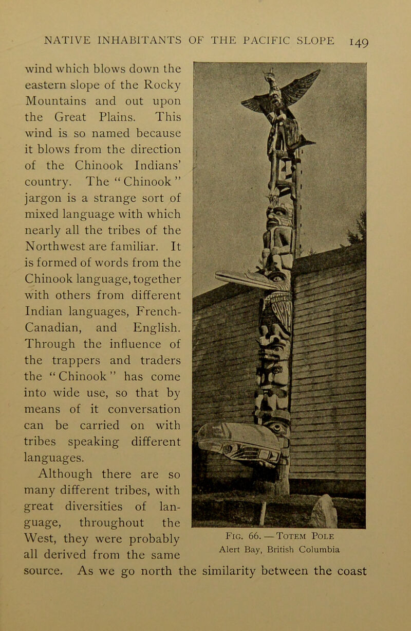 wind which blows down the eastern slope of the Rocky Mountains and out upon the Great Plains. This wind is so named because it blows from the direction of the Chinook Indians’ country. The “ Chinook ” jargon is a strange sort of mixed language with which nearly all the tribes of the Northwest are familiar. It is formed of words from the Chinook language, together with others from different Indian languages, French- Canadian, and English. Through the influence of the trappers and traders the “ Chinook ” has come into wide use, so that by means of it conversation can be carried on with tribes speaking different languages. Although there are so many different tribes, with great diversities of lan- guage, throughout the West, they were probably all derived from the same source. As we go north t Fig. 66.—Totem Pole Alert Bay, British Columbia similarity between the coast