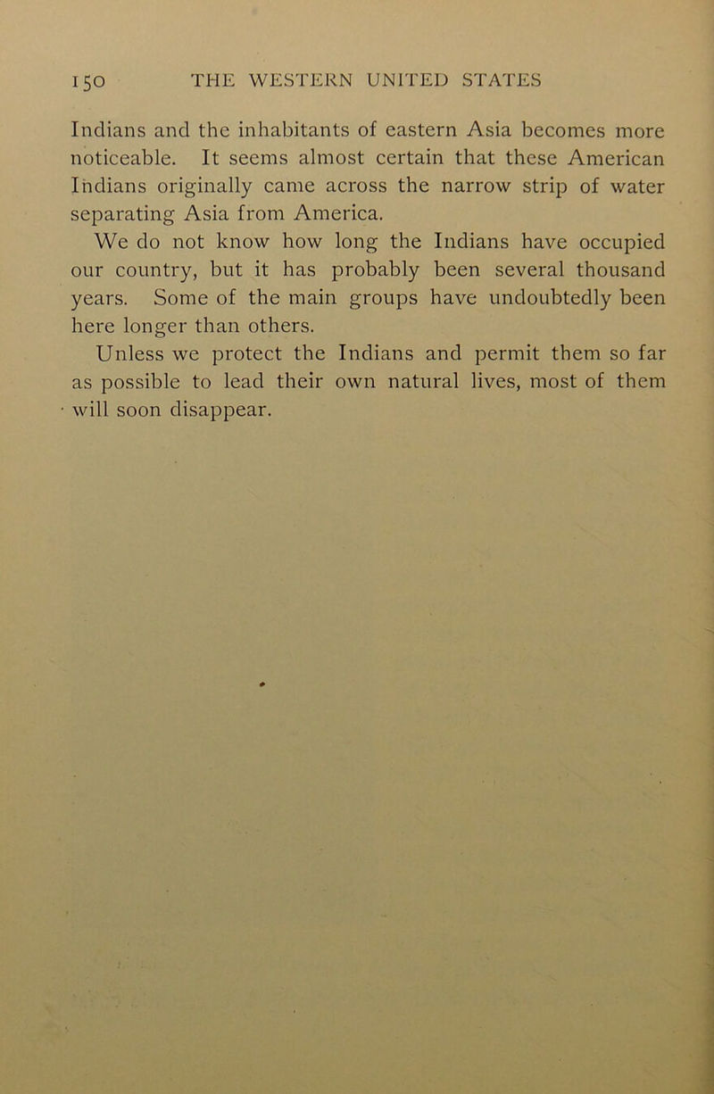 Indians and the inhabitants of eastern Asia becomes more noticeable. It seems almost certain that these American Indians originally came across the narrow strip of water separating Asia from America. We do not know how long the Indians have occupied our country, but it has probably been several thousand years. Some of the main groups have undoubtedly been here longer than others. Unless we protect the Indians and permit them so far as possible to lead their own natural lives, most of them will soon disappear.