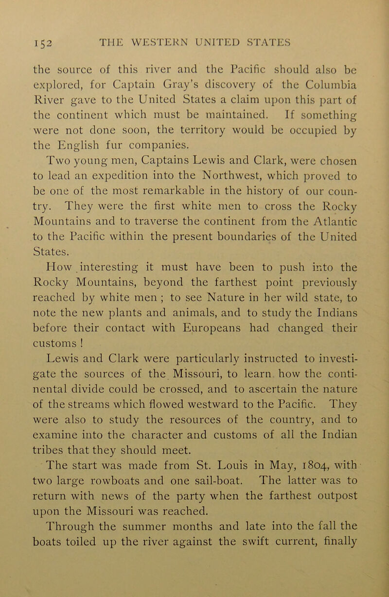 the source of this river and the Pacific should also be explored, for Captain Gray’s discovery of the Columbia River gave to the United States a claim upon this part of the continent which must be maintained. If something were not done soon, the territory would be occupied by the English fur companies. Two young men, Captains Lewis and Clark, were chosen to lead an expedition into the Northwest, which proved to be one of the most remarkable in the history of our coun- try. They were the first white men to cross the Rocky Mountains and to traverse the continent from the Atlantic to the Pacific within the present boundaries of the United States. How interesting it must have been to push into the Rocky Mountains, beyond the farthest point previously reached by white men ; to see Nature in her wild state, to note the new plants and animals, and to study the Indians before their contact with Europeans had changed their customs ! Lewis and Clark were particularly instructed to investi- gate the sources of the Missouri, to learn how the conti- nental divide could be crossed, and to ascertain the nature of the streams which flowed westward to the Pacific. They were also to study the resources of the country, and to examine into the character and customs of all the Indian tribes that they should meet. The start was made from St. Louis in May, 1804, with two large rowboats and one sail-boat. The latter was to return with news of the party when the farthest outpost upon the Missouri was reached. Through the summer months and late into the fall the boats toiled up the river against the swift current, finally