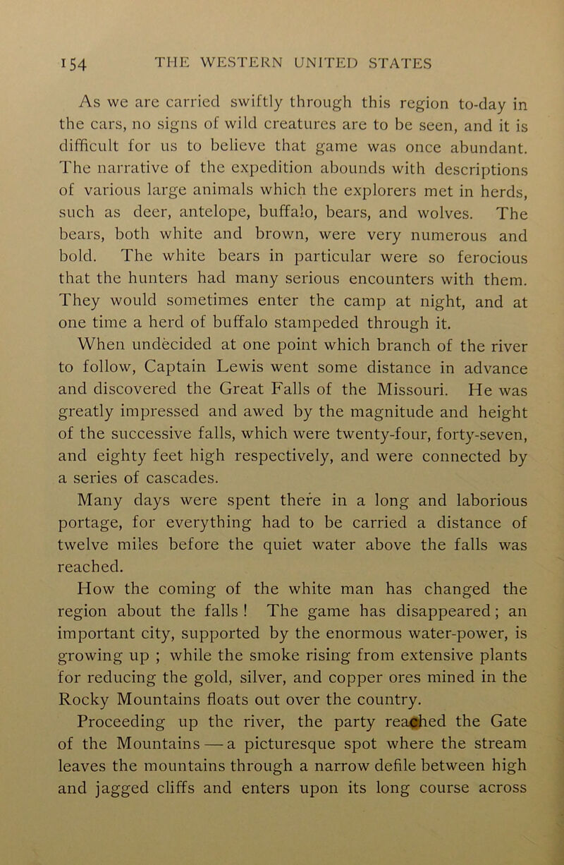 As we are carried swiftly through this region to-day in the cars, no signs of wild creatures are to be seen, and it is difficult for us to believe that game was once abundant. The narrative of the expedition abounds with descriptions of various large animals which the explorers met in herds, such as deer, antelope, buffalo, bears, and wolves. The bears, both white and brown, were very numerous and bold. The white bears in particular were so ferocious that the hunters had many serious encounters with them. They would sometimes enter the camp at night, and at one time a herd of buffalo stampeded through it. When undecided at one point which branch of the river to follow, Captain Lewis went some distance in advance and discovered the Great Falls of the Missouri. He was greatly impressed and awed by the magnitude and height of the successive falls, which were twenty-four, forty-seven, and eighty feet high respectively, and were connected by a series of cascades. Many days were spent there in a long and laborious portage, for everything had to be carried a distance of twelve miles before the quiet water above the falls was reached. How the coming of the white man has changed the region about the falls ! The game has disappeared ; an important city, supported by the enormous water-power, is growing up ; while the smoke rising from extensive plants for reducing the gold, silver, and copper ores mined in the Rocky Mountains floats out over the country. Proceeding up the river, the party reached the Gate of the Mountains — a picturesque spot where the stream leaves the mountains through a narrow defile between high and jagged cliffs and enters upon its long course across