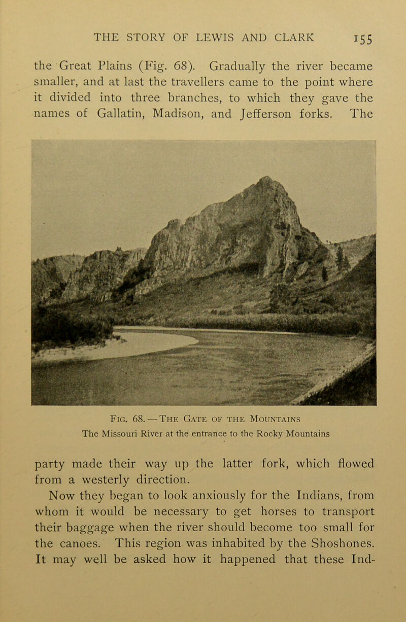 the Great Plains (P'ig. 68). Gradually the river became smaller, and at last the travellers came to the point where it divided into three branches, to which they gave the names of Gallatin, Madison, and Jefferson forks. The Fig. 68. — The Gate of the Mountains The Missouri River at the entrance to the Rocky Mountains party made their way up the latter fork, which flowed from a westerly direction. Now they began to look anxiously for the Indians, from whom it would be necessary to get horses to transport their baggage when the river should become too small for the canoes. This region was inhabited by the Shoshones. It may well be asked how it happened that these Ind-