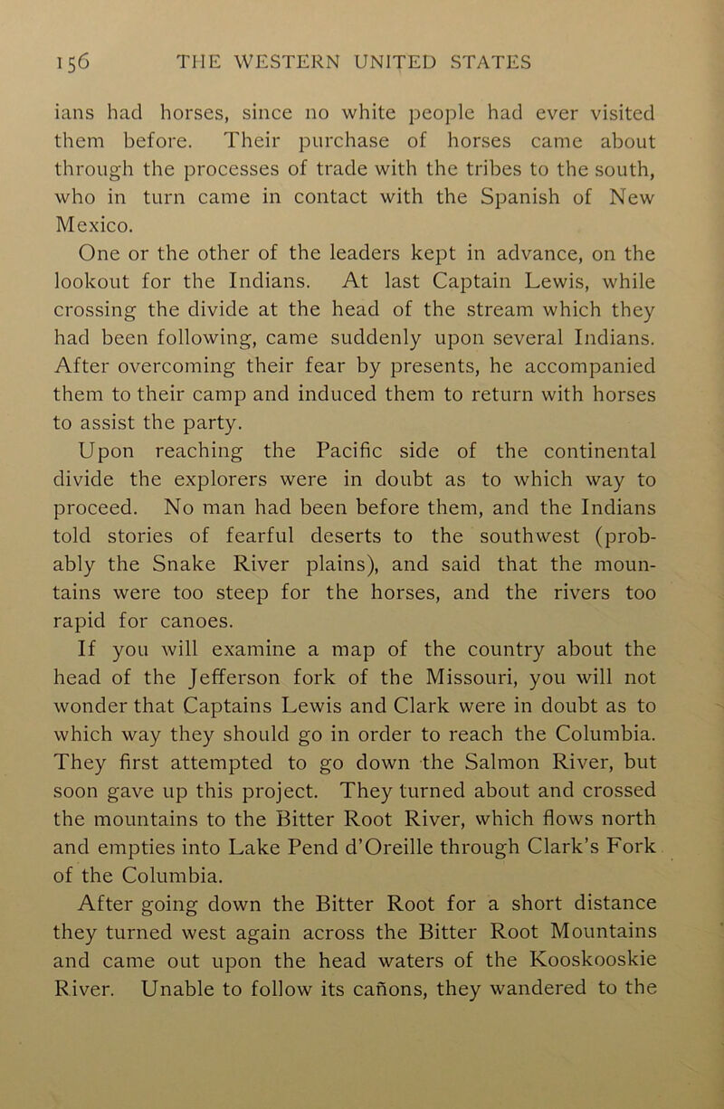 ians had horses, since no white people had ever visited them before. Their purchase of horses came about through the processes of trade with the tribes to the south, who in turn came in contact with the Spanish of New Mexico. One or the other of the leaders kept in advance, on the lookout for the Indians. At last Captain Lewis, while crossing the divide at the head of the stream which they had been following, came suddenly upon several Indians. After overcoming their fear by presents, he accompanied them to their camp and induced them to return with horses to assist the party. Upon reaching the Pacific side of the continental divide the explorers were in doubt as to which way to proceed. No man had been before them, and the Indians told stories of fearful deserts to the southwest (prob- ably the Snake River plains), and said that the moun- tains were too steep for the horses, and the rivers too rapid for canoes. If you will examine a map of the country about the head of the Jefferson fork of the Missouri, you will not wonder that Captains Lewis and Clark were in doubt as to which way they should go in order to reach the Columbia. They first attempted to go down the Salmon River, but soon gave up this project. They turned about and crossed the mountains to the Bitter Root River, which flows north and empties into Lake Pend d’Oreille through Clark’s Fork of the Columbia. After going down the Bitter Root for a short distance they turned west again across the Bitter Root Mountains and came out upon the head waters of the Kooskooskie River. Unable to follow its canons, they wandered to the