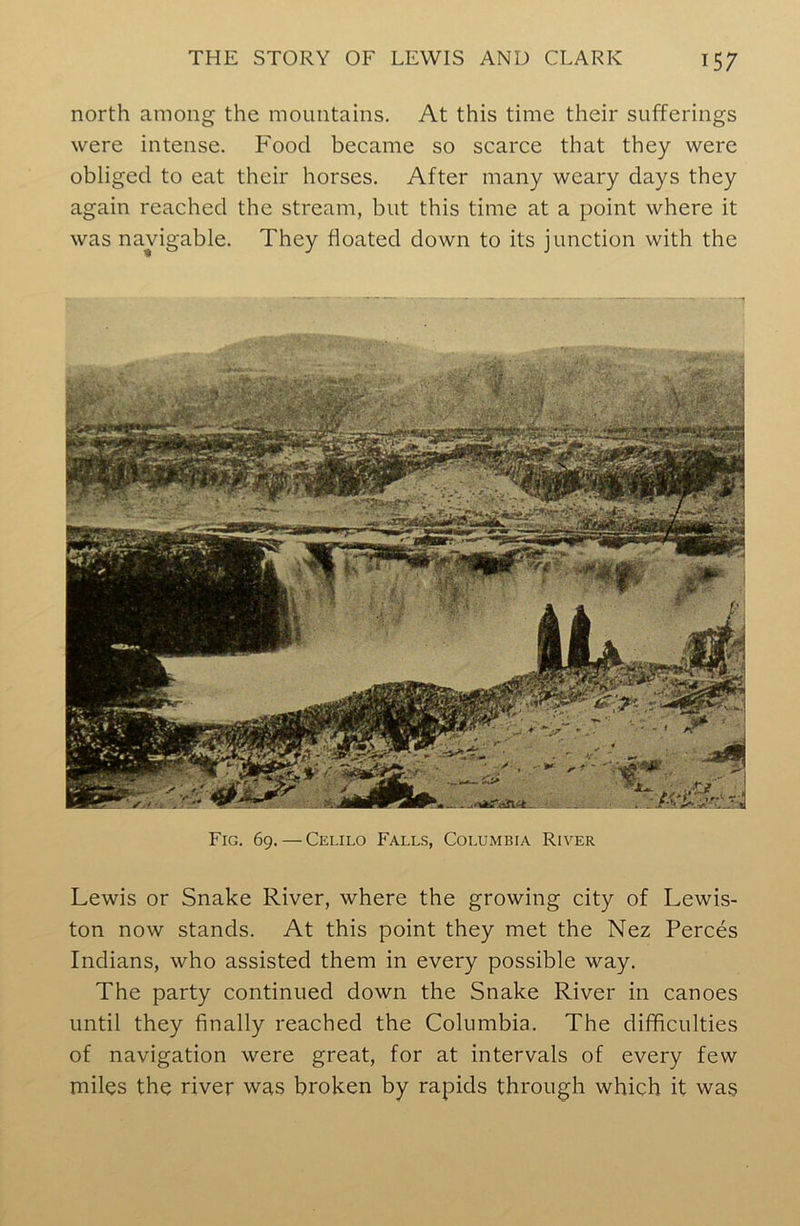 north among the mountains. At this time their sufferings were intense. Food became so scarce that they were obliged to eat their horses. After many weary days they again reached the stream, but this time at a point where it was navigable. They floated down to its junction with the Fig. 69. — Celilo Falls, Columbia River Lewis or Snake River, where the growing city of Lewis- ton now stands. At this point they met the Nez Perces Indians, who assisted them in every possible way. The party continued down the Snake River in canoes until they finally reached the Columbia. The difficulties of navigation were great, for at intervals of every few miles the river was broken by rapids through which it was