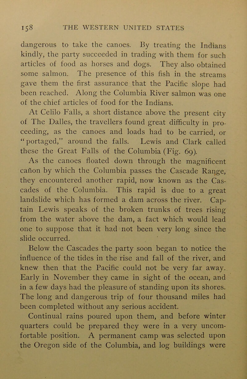 dangerous to take the canoes. By treating the Indians kindly, the party succeeded in trading with them for such articles of food as horses and dogs. They also obtained some salmon. The presence of this fish in the streams gave them the first assurance that the Pacific slope had been reached. Along the Columbia River salmon was one of the chief articles of food for the Indians. At Celilo Falls, a short distance above the present city of The Dalles, the travellers found great difficulty in pro- ceeding, as the canoes and loads had to be carried, or “portaged,” around the falls. Lewis and Clark called these the Great Falls of the Columbia (Fig. 69). As the canoes floated down through the magnificent canon by which the Columbia passes the Cascade Range, they encountered another rapid, now known as the Cas- cades of the Columbia. This rapid is due to a great landslide which has formed a dam across the river. Cap- tain Lewis speaks of the broken trunks of trees rising from the water above the dam, a fact which would lead one to suppose that it had not been very long since the slide occurred. Below the Cascades the party soon began to notice the influence of the tides in the rise and fall of the river, and knew then that the Pacific could not be very far away. Early in November they came in sight of the ocean, and in a few days had the pleasure of standing upon its shores. The long and dangerous trip of four thousand miles had been completed without any serious accident. Continual rains poured upon them, and before winter quarters could be prepared they were in a very uncom- fortable position. A permanent camp was selected upon the Oregon side of the Columbia, and log buildings were