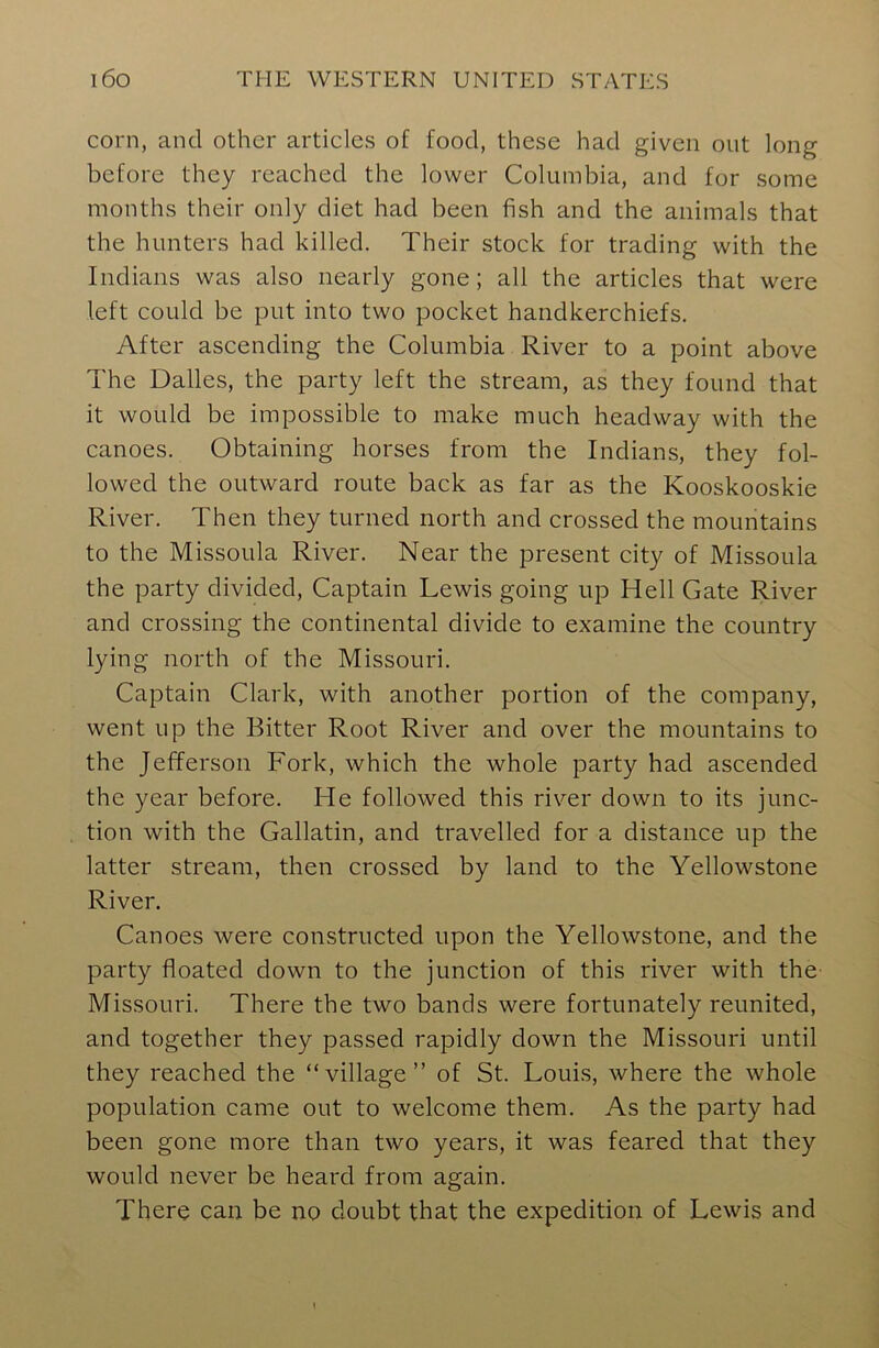 corn, and other articles of food, these had given out long before they reached the lower Columbia, and for some months their only diet had been fish and the animals that the hunters had killed. Their stock for trading with the Indians was also nearly gone; all the articles that were left could be put into two pocket handkerchiefs. After ascending the Columbia River to a point above The Dalles, the party left the stream, as they found that it would be impossible to make much headway with the canoes. Obtaining horses from the Indians, they fol- lowed the outward route back as far as the Kooskooskie River. Then they turned north and crossed the mountains to the Missoula River. Near the present city of Missoula the party divided, Captain Lewis going up Hell Gate River and crossing the continental divide to examine the country lying north of the Missouri. Captain Clark, with another portion of the company, went up the Bitter Root River and over the mountains to the Jefferson Fork, which the whole party had ascended the year before. He followed this river down to its junc- tion with the Gallatin, and travelled for a distance up the latter stream, then crossed by land to the Yellowstone River. Canoes were constructed upon the Yellowstone, and the party floated down to the junction of this river with the Missouri. There the two bands were fortunately reunited, and together they passed rapidly down the Missouri until they reached the “village” of St. Louis, where the whole population came out to welcome them. As the party had been gone more than two years, it was feared that they would never be heard from again. There can be no doubt that the expedition of Lewis and