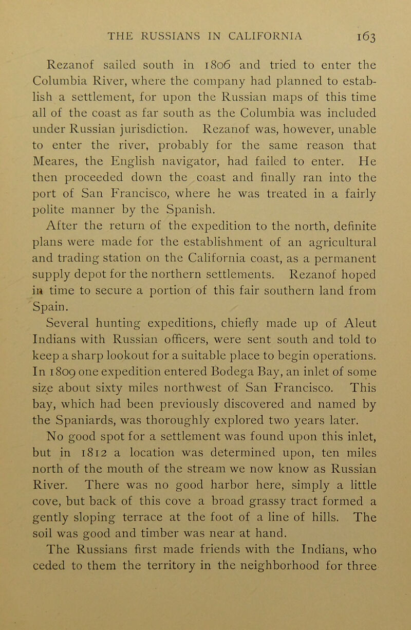 Rezanof sailed south in 1806 and tried to enter the Columbia River, where the company had planned to estab- lish a settlement, for upon the Russian maps of this time all of the coast as far south as the Columbia was included under Russian jurisdiction. Rezanof was, however, unable to enter the river, probably for the same reason that Meares, the English navigator, had failed to enter. He then proceeded down the coast and finally ran into the port of San Francisco, where he was treated in a fairly polite manner by the Spanish. After the return of the expedition to the north, definite plans were made for the establishment of an agricultural and trading station on the California coast, as a permanent supply depot for the northern settlements. Rezanof hoped in time to secure a portion of this fair southern land from Spain. Several hunting expeditions, chiefly made up of Aleut Indians with Russian officers, were sent south and told to keep a sharp lookout for a suitable place to begin operations. In 1809 one expedition entered Bodega Bay, an inlet of some size about sixty miles northwest of San Francisco. This bay, which had been previously discovered and named by the Spaniards, was thoroughly explored two years later. No good spot for a settlement was found upon this inlet, but in 1812 a location was determined upon, ten miles north of the mouth of the stream we now know as Russian River. There was no good harbor here, simply a little cove, but back of this cove a broad grassy tract formed a gently sloping terrace at the foot of a line of hills. The soil was good and timber was near at hand. The Russians first made friends with the Indians, who ceded to them the territory in the neighborhood for three