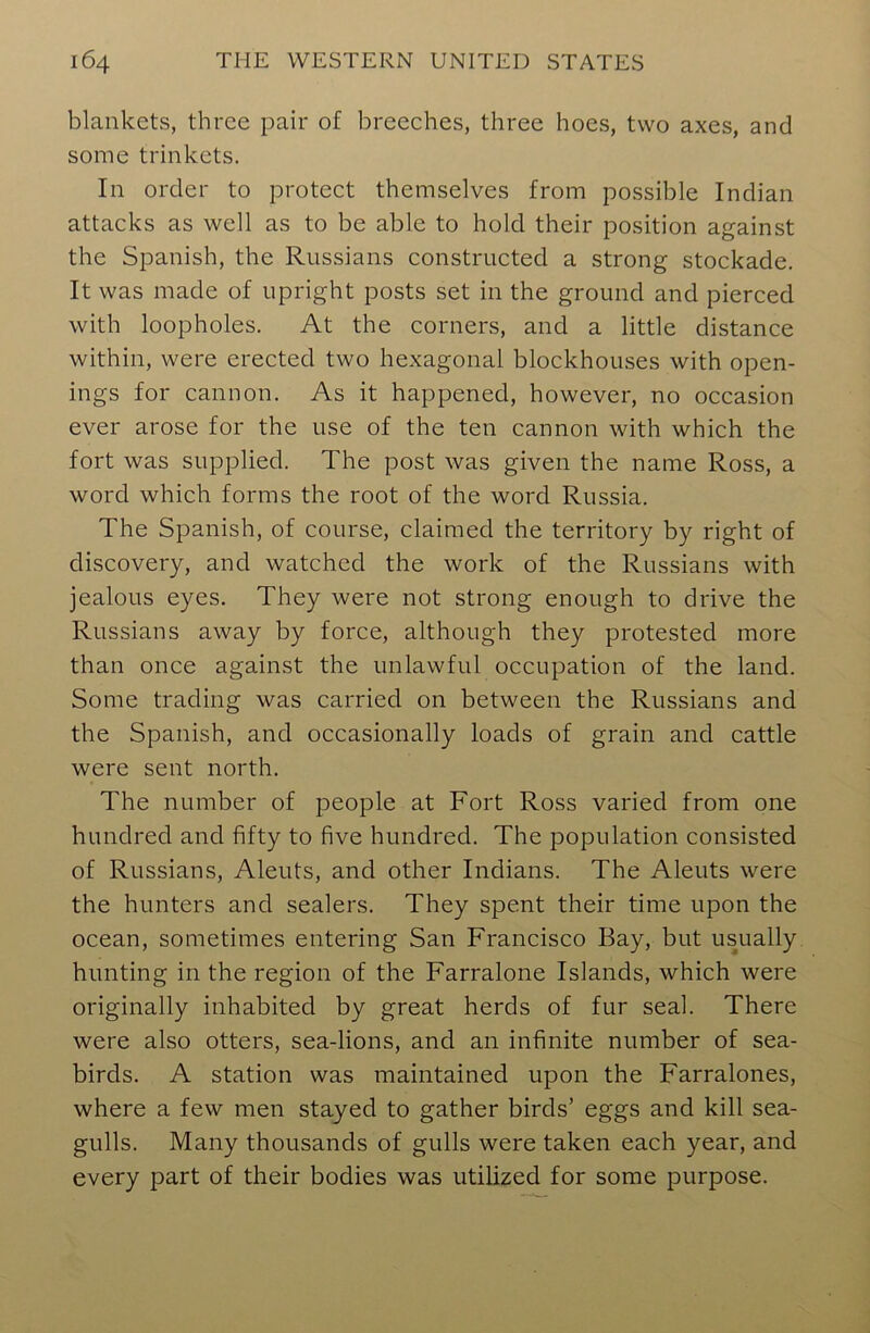 blankets, three pair of breeches, three hoes, two axes, and some trinkets. In order to protect themselves from possible Indian attacks as well as to be able to hold their position against the Spanish, the Russians constructed a strong stockade. It was made of upright posts set in the ground and pierced with loopholes. At the corners, and a little distance within, were erected two hexagonal blockhouses with open- ings for cannon. As it happened, however, no occasion ever arose for the use of the ten cannon with which the fort was supplied. The post was given the name Ross, a word which forms the root of the word Russia. The Spanish, of course, claimed the territory by right of discovery, and watched the work of the Russians with jealous eyes. They were not strong enough to drive the Russians away by force, although they protested more than once against the unlawful occupation of the land. Some trading was carried on between the Russians and the Spanish, and occasionally loads of grain and cattle were sent north. The number of people at Fort Ross varied from one hundred and fifty to five hundred. The population consisted of Russians, Aleuts, and other Indians. The Aleuts were the hunters and sealers. They spent their time upon the ocean, sometimes entering San Francisco Bay, but usually hunting in the region of the Farralone Islands, which were originally inhabited by great herds of fur seal. There were also otters, sea-lions, and an infinite number of sea- birds. A station was maintained upon the Farralones, where a few men stayed to gather birds’ eggs and kill sea- gulls. Many thousands of gulls were taken each year, and every part of their bodies was utilized for some purpose.