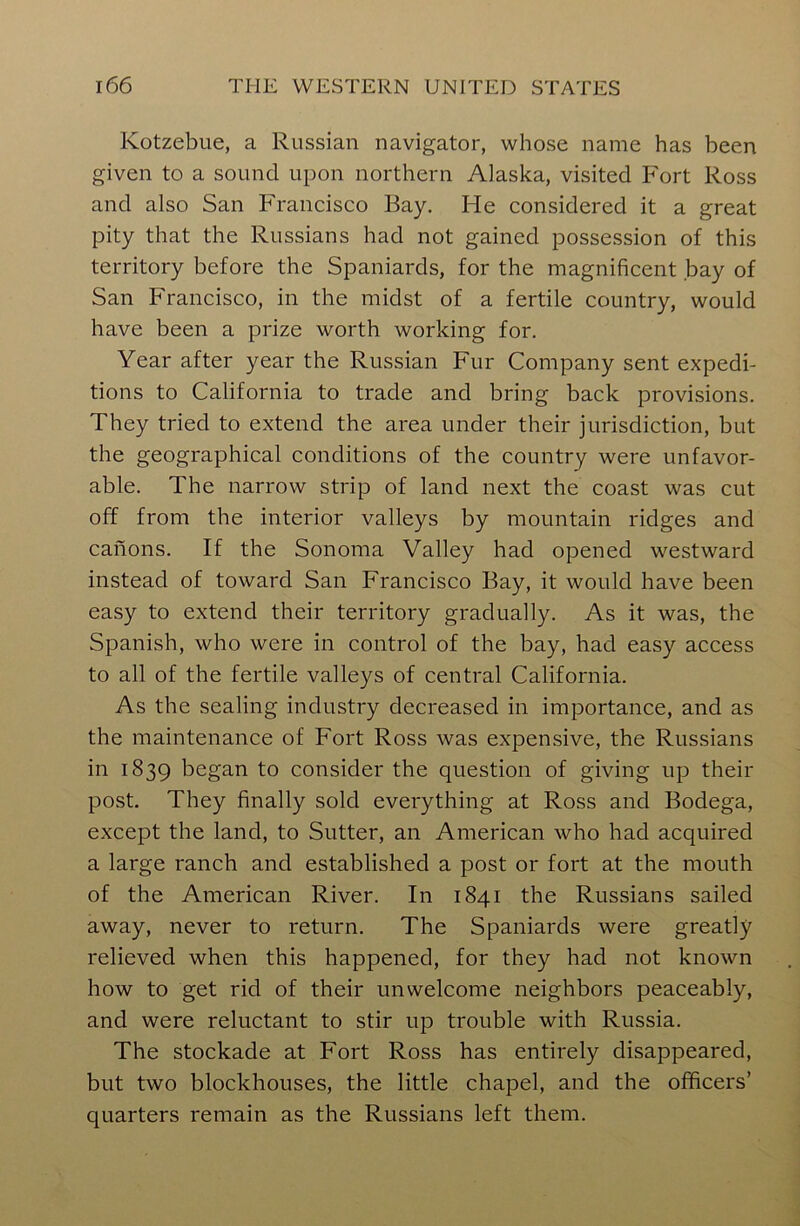 Kotzebue, a Russian navigator, whose name has been given to a sound upon northern Alaska, visited Fort Ross and also San Francisco Bay. He considered it a great pity that the Russians had not gained possession of this territory before the Spaniards, for the magnificent bay of San Francisco, in the midst of a fertile country, would have been a prize worth working for. Year after year the Russian Fur Company sent expedi- tions to California to trade and bring back provisions. They tried to extend the area under their jurisdiction, but the geographical conditions of the country were unfavor- able. The narrow strip of land next the coast was cut off from the interior valleys by mountain ridges and canons. If the Sonoma Valley had opened westward instead of toward San Francisco Bay, it would have been easy to extend their territory gradually. As it was, the Spanish, who were in control of the bay, had easy access to all of the fertile valleys of central California. As the sealing industry decreased in importance, and as the maintenance of Fort Ross was expensive, the Russians in 1839 began to consider the question of giving up their post. They finally sold everything at Ross and Bodega, except the land, to Sutter, an American who had acquired a large ranch and established a post or fort at the mouth of the American River. In 1841 the Russians sailed away, never to return. The Spaniards were greatly relieved when this happened, for they had not known how to get rid of their unwelcome neighbors peaceably, and were reluctant to stir up trouble with Russia. The stockade at Fort Ross has entirely disappeared, but two blockhouses, the little chapel, and the officers’ quarters remain as the Russians left them.