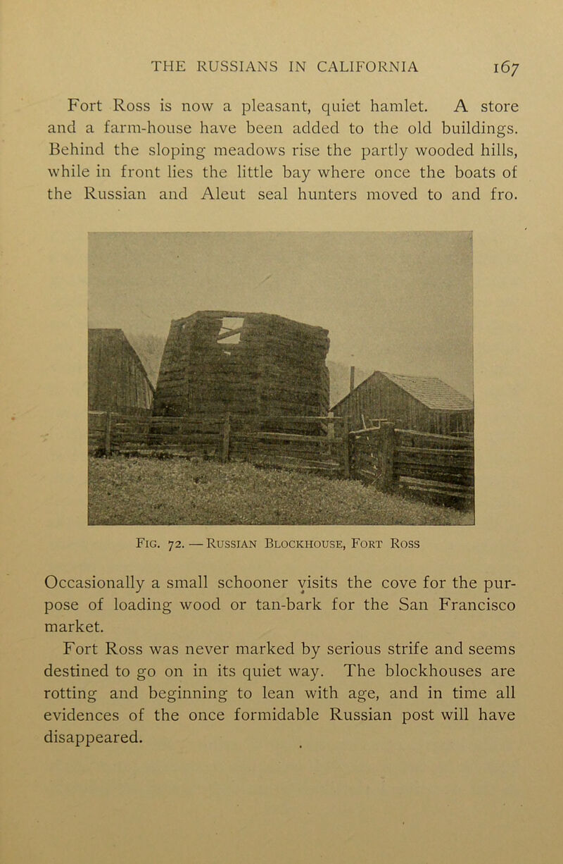 Fort Ross is now a pleasant, quiet hamlet. A store and a farm-house have been added to the old buildings. Behind the sloping meadows rise the partly wooded hills, while in front lies the little bay where once the boats of the Russian and Aleut seal hunters moved to and fro. Fig. 72.—Russian Blockhouse, Fort Ross Occasionally a small schooner visits the cove for the pur- pose of loading wood or tan-bark for the San Francisco market. Fort Ross was never marked by serious strife and seems destined to go on in its quiet way. The blockhouses are rotting and beginning to lean with age, and in time all evidences of the once formidable Russian post will have disappeared.