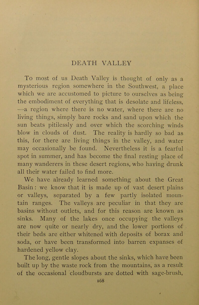 To most of us Death Valley is thought of only as a mysterious region somewhere in the Southwest, a place which we are accustomed to picture to ourselves as being the embodiment of everything that is desolate and lifeless, —a region where there is no water, where there are no living things, simply bare rocks and sand upon which the sun beats pitilessly and over which the scorching winds blow in clouds of dust. The reality is hardly so bad as this, for there are living things in the valley, and water may occasionally be found. Nevertheless it is a fearful spot in summer, and has become the final resting place of many wanderers in these desert regions, who having drunk all their water failed to find more. We have already learned something about the Great Basin : we know that it is made up of vast desert plains or valleys, separated by a few partly isolated moun- tain ranges. The valleys are peculiar in that they are basins without outlets, and for this reason are known as sinks. Many of the lakes once occupying the valleys are now quite or nearly dry, and the lower portions of their beds are either whitened with deposits of borax and soda, or have been transformed into barren expanses of hardened yellow clay. The long, gentle slopes about the sinks, which have been built up by the waste rock from the mountains, as a result of the occasional cloudbursts are dotted with sage-brush,