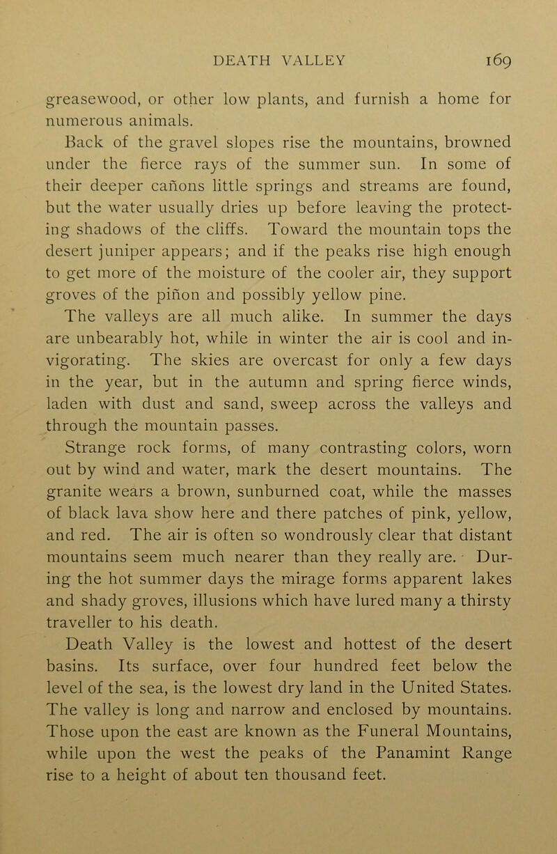 greasewood, or other low plants, and furnish a home for numerous animals. Back of the gravel slopes rise the mountains, browned under the fierce rays of the summer sun. In some of their deeper canons little springs and streams are found, but the water usually dries up before leaving the protect- ing shadows of the cliffs. Toward the mountain tops the desert juniper appears; and if the peaks rise high enough to get more of the moisture of the cooler air, they support groves of the pinon and possibly yellow pine. The valleys are all much alike. In summer the days are unbearably hot, while in winter the air is cool and in- vigorating. The skies are overcast for only a few days in the year, but in the autumn and spring fierce winds, laden with dust and sand, sweep across the valleys and through the mountain passes. Strange rock forms, of many contrasting colors, worn out by wind and water, mark the desert mountains. The granite wears a brown, sunburned coat, while the masses of black lava show here and there patches of pink, yellow, and red. The air is often so wondrously clear that distant mountains seem much nearer than they really are. Dur- ing the hot summer days the mirage forms apparent lakes and shady groves, illusions which have lured many a thirsty traveller to his death. Death Valley is the lowest and hottest of the desert basins. Its surface, over four hundred feet below the level of the sea, is the lowest dry land in the United States. The valley is long and narrow and enclosed by mountains. Those upon the east are known as the Funeral Mountains, while upon the west the peaks of the Panamint Range rise to a height of about ten thousand feet.