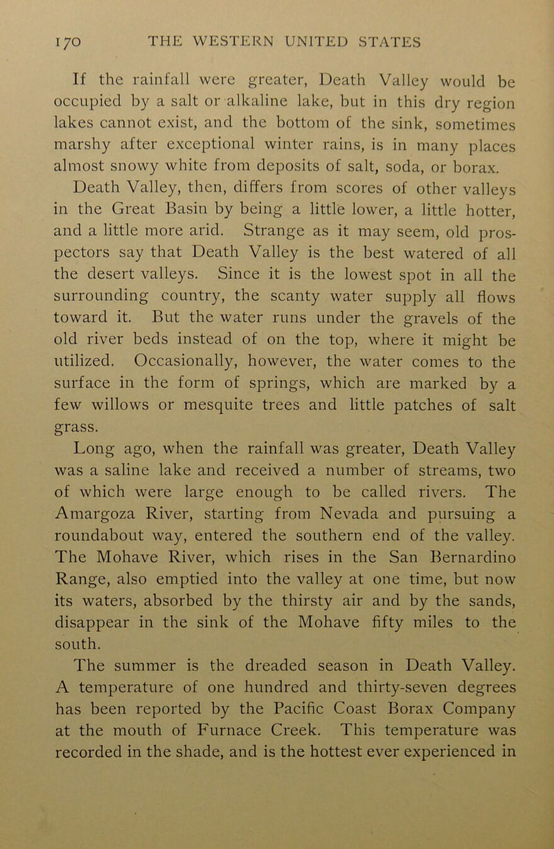 If the rainfall were greater, Death Valley would be occupied by a salt or alkaline lake, but in this dry region lakes cannot exist, and the bottom of the sink, sometimes marshy after exceptional winter rains, is in many places almost snowy white from deposits of salt, soda, or borax. Death Valley, then, differs from scores of other valleys in the Great Basin by being a little lower, a little hotter, and a little more arid. Strange as it may seem, old pros- pectors say that Death Valley is the best watered of all the desert valleys. Since it is the lowest spot in all the surrounding country, the scanty water supply all flows toward it. But the water runs under the gravels of the old river beds instead of on the top, where it might be utilized. Occasionally, however, the water comes to the surface in the form of springs, which are marked by a few willows or mesquite trees and little patches of salt grass. Long ago, when the rainfall was greater, Death Valley was a saline lake and received a number of streams, two of which were large enough to be called rivers. The Amargoza River, starting from Nevada and pursuing a roundabout way, entered the southern end of the valley. The Mohave River, which rises in the San Bernardino Range, also emptied into the valley at one time, but now its waters, absorbed by the thirsty air and by the sands, disappear in the sink of the Mohave fifty miles to the south. The summer is the dreaded season in Death Valley. A temperature of one hundred and thirty-seven degrees has been reported by the Pacific Coast Borax Company at the mouth of Furnace Creek. This temperature was recorded in the shade, and is the hottest ever experienced in