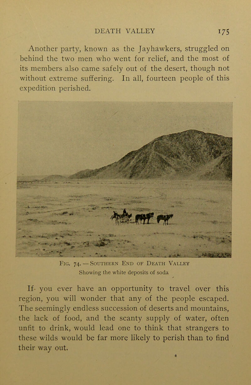 Another party, known as the Jay hawkers, struggled on behind the two men who went for relief, and the most of its members also came safely out of the desert, though not without extreme suffering. In all, fourteen people of this expedition perished. Fig. 74. — Southern End of Death Valley Showing the white deposits of soda If- you ever have an opportunity to travel over this region, you will wonder that any of the people escaped. The seemingly endless succession of deserts and mountains, the lack of food, and the scanty supply of water, often unfit to drink, would lead one to think that strangers to these wilds would be far more likely to perish than to find their way out.