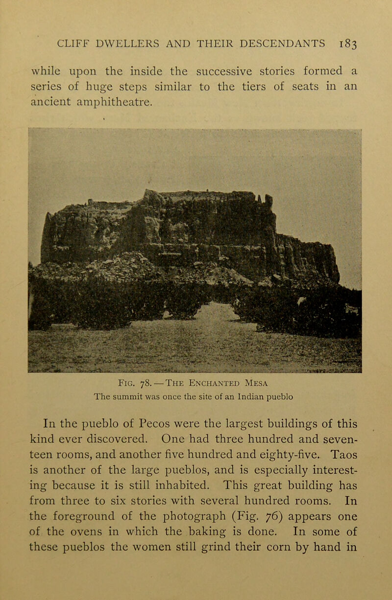 while upon the inside the successive stories formed a series of huge steps similar to the tiers of seats in an ancient amphitheatre. Fig. 78. — The Enchanted Mesa The summit was once the site of an Indian pueblo In the pueblo of Pecos were the largest buildings of this kind ever discovered. One had three hundred and seven- teen rooms, and another five hundred and eighty-five. Taos is another of the large pueblos, and is especially interest- ing because it is still inhabited. This great building has from three to six stories with several hundred rooms. In the foreground of the photograph (Fig. 76) appears one of the ovens in which the baking is done. In some of these pueblos the women still grind their corn by hand in