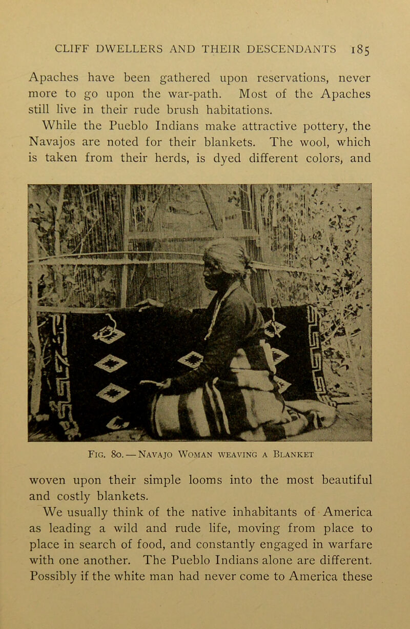 Apaches have been gathered upon reservations, never more to go upon the war-path. Most of the Apaches still live in their rude brush habitations. While the Pueblo Indians make attractive pottery, the Navajos are noted for their blankets. The wool, which is taken from their herds, is dyed different colors, and woven upon their simple looms into the most beautiful and costly blankets. We usually think of the native inhabitants of America as leading a wild and rude life, moving from place to place in search of food, and constantly engaged in warfare with one another. The Pueblo Indians alone are different. Possibly if the white man had never come to America these