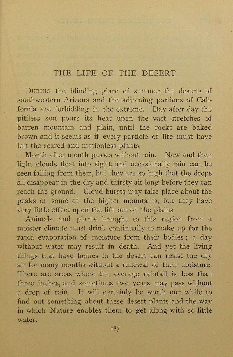 During the blinding glare of summer the deserts of southwestern Arizona and the adjoining portions of Cali- fornia are forbidding in the extreme. Day after day the pitiless sun pours its heat upon the vast stretches of barren mountain and plain, until the rocks are baked brown and it seems as if every particle of life must have left the seared and motionless plants. Month after month passes without rain. Now and then light clouds float into sight, and occasionally rain can be seen falling from them, but they are so high that the drops all disappear in the dry and thirsty air long before they can reach the ground. Cloud-bursts may take place about the peaks of some of the higher mountains, but they have very little effect upon the life out on the plains. Animals and plants brought to this region from a moister climate must drink continually to make up for the rapid evaporation of moisture from their bodies; a day without water may result in death. And yet the living things that have homes in the desert can resist the dry air for many months without a renewal of their moisture. There are areas where the average rainfall is less than three inches, and sometimes two years may pass without a drop of rain. It will certainly be worth our while to find out something about these desert plants and the way in which Nature enables them to get along with so little water.