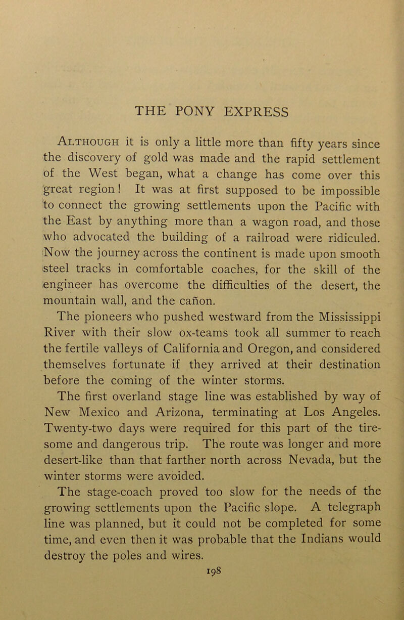 THE PONY EXPRESS Although it is only a little more than fifty years since the discovery of gold was made and the rapid settlement of the West began, what a change has come over this great region! It was at first supposed to be impossible to connect the growing settlements upon the Pacific with the East by anything more than a wagon road, and those who advocated the building of a railroad were ridiculed. Now the journey across the continent is made upon smooth steel tracks in comfortable coaches, for the skill of the engineer has overcome the difficulties of the desert, the mountain wall, and the canon. The pioneers who pushed westward from the Mississippi River with their slow ox-teams took all summer to reach the fertile valleys of California and Oregon, and considered themselves fortunate if they arrived at their destination before the coming of the winter storms. The first overland stage line was established by way of New Mexico and Arizona, terminating at Los Angeles. Twenty-two days were required for this part of the tire- some and dangerous trip. The route was longer and more desert-like than that farther north across Nevada, but the winter storms were avoided. The stage-coach proved too slow for the needs of the growing settlements upon the Pacific slope. A telegraph line was planned, but it could not be completed for some time, and even then it was probable that the Indians would destroy the poles and wires.