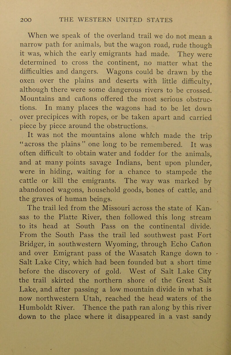 When we speak of the overland trail we do not mean a narrow path for animals, but the wagon road, rude though it was, which the early emigrants had made. They were determined to cross the continent, no matter what the difficulties and dangers. Wagons could be drawn by the oxen over the plains and deserts with little difficulty, although there were some dangerous rivers to be crossed. Mountains and canons offered the most serious obstruc- tions. In many places the wagons had to be let down over precipices with ropes, or be taken apart and carried piece by piece around the obstructions. It was not the mountains alone which made the trip “across the plains’’ one long to be remembered. It was often difficult to obtain water and fodder for the animals, and at many points savage Indians, bent upon plunder, were in hiding, waiting for a chance to stampede the cattle or kill the emigrants. The way was marked by abandoned wagons, household goods, bones of cattle, and the graves of human beings. The trail led from the Missouri across the state of Kan- sas to the Platte River, then followed this long stream to its head at South Pass on the continental divide. From the South Pass the trail led southwest past Fort Bridger, in southwestern Wyoming, through Echo Canon and over Emigrant pass of the Wasatch Range down to Salt Lake City, which had been founded but a short time before the discovery of gold. West of Salt Lake City the trail skirted the northern shore of the Great Salt Lake, and after passing a low mountain divide in what is now northwestern Utah, reached the head waters of the Humboldt River. Thence the path ran along by this river down to the place where it disappeared in a vast sandy