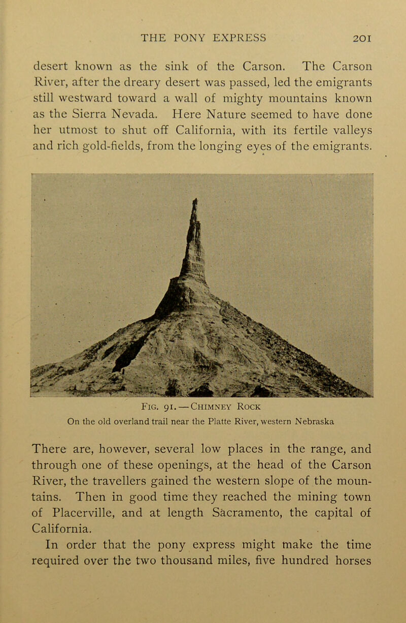 desert known as the sink of the Carson. The Carson River, after the dreary desert was passed, led the emigrants still westward toward a wall of mighty mountains known as the Sierra Nevada. Here Nature seemed to have done her utmost to shut off California, with its fertile valleys and rich gold-fields, from the longing eyes of the emigrants. Fig. 91. — Chimney Rock On the old overland trail near the Platte River, western Nebraska There are, however, several low places in the range, and through one of these openings, at the head of the Carson River, the travellers gained the western slope of the moun- tains. Then in good time they reached the mining town of Placerville, and at length Sacramento, the capital of California. In order that the pony express might make the time required over the two thousand miles, five hundred horses