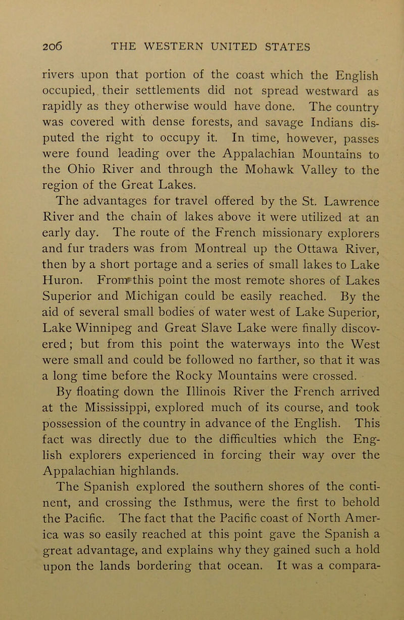 rivers upon that portion of the coast which the English occupied, their settlements did not spread westward as rapidly as they otherwise would have done. The country was covered with dense forests, and savage Indians dis- puted the right to occupy it. In time, however, passes were found leading over the Appalachian Mountains to the Ohio River and through the Mohawk Valley to the region of the Great Lakes. The advantages for travel offered by the St. Lawrence River and the chain of lakes above it were utilized at an early day. The route of the French missionary explorers and fur traders was from Montreal up the Ottawa River, then by a short portage and a series of small lakes to Lake Huron. FromHhis point the most remote shores of Lakes Superior and Michigan could be easily reached. By the aid of several small bodies of water west of Lake Superior, Lake Winnipeg and Great Slave Lake were finally discov- ered ; but from this point the waterways into the West were small and could be followed no farther, so that it was a long time before the Rocky Mountains were crossed. By floating down the Illinois River the French arrived at the Mississippi, explored much of its course, and took possession of the country in advance of the English. This fact was directly due to the difficulties which the Eng- lish explorers experienced in forcing their way over the Appalachian highlands. The Spanish explored the southern shores of the conti- nent, and crossing the Isthmus, were the first to behold the Pacific. The fact that the Pacific coast of North Amer- ica was so easily reached at this point gave the Spanish a great advantage, and explains why they gained such a hold upon the lands bordering that ocean. It was a compara-