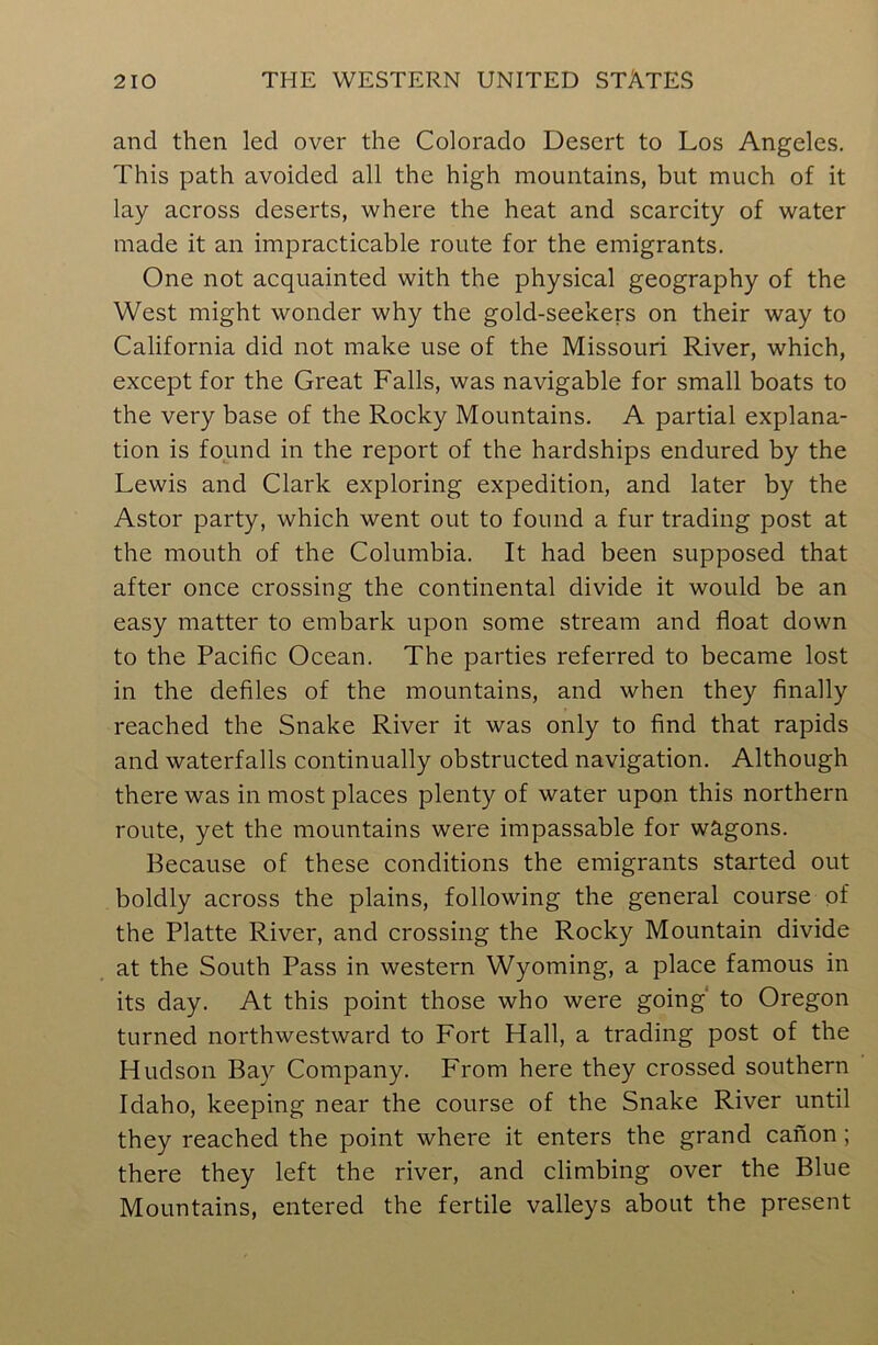 and then led over the Colorado Desert to Los Angeles. This path avoided all the high mountains, but much of it lay across deserts, where the heat and scarcity of water made it an impracticable route for the emigrants. One not acquainted with the physical geography of the West might wonder why the gold-seekers on their way to California did not make use of the Missouri River, which, except for the Great Falls, was navigable for small boats to the very base of the Rocky Mountains. A partial explana- tion is found in the report of the hardships endured by the Lewis and Clark exploring expedition, and later by the Astor party, which went out to found a fur trading post at the mouth of the Columbia. It had been supposed that after once crossing the continental divide it would be an easy matter to embark upon some stream and float down to the Pacific Ocean. The parties referred to became lost in the defiles of the mountains, and when they finally reached the Snake River it was only to find that rapids and waterfalls continually obstructed navigation. Although there was in most places plenty of water upon this northern route, yet the mountains were impassable for wagons. Because of these conditions the emigrants started out boldly across the plains, following the general course of the Platte River, and crossing the Rocky Mountain divide at the South Pass in western Wyoming, a place famous in its day. At this point those who were going' to Oregon turned northwestward to Fort Hall, a trading post of the Hudson Bay Company. From here they crossed southern Idaho, keeping near the course of the Snake River until they reached the point where it enters the grand canon ; there they left the river, and climbing over the Blue Mountains, entered the fertile valleys about the present