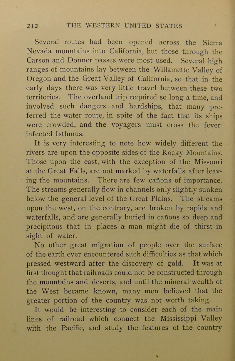 Several routes had been opened across the Sierra Nevada mountains into California, but those through the Carson and Donner passes were most used. Several high ranges of mountains lay between the Willamette Valley of Oregon and the Great Valley of California, so that in the early days there was very little travel between these two territories. The overland trip required so long a time, and involved such dangers and hardships, that many pre- ferred the water route, in spite of the fact that its ships were crowded, and the voyagers must cross the fever- infected Isthmus. It is very interesting to note how widely different the rivers are upon the opposite sides of the Rocky Mountains. Those upon the east, with the exception of the Missouri at the Great Falls, are not marked by waterfalls after leav- ing the mountains. There are few canons of importance. The streams generally flow in channels only slightly sunken below the general level of the Great Plains. The streams upon the west, on the contrary, are broken by rapids and waterfalls, and are generally buried in canons so deep and precipitous that in places a man might die of thirst in sight of water. No other great migration of people over the surface of the earth ever encountered such difficulties as that which pressed westward after the discovery of gold. It was at first thought that railroads could not be constructed through the mountains and deserts, and until the mineral wealth of the West became known, many men believed that the greater portion of the country was not worth taking. It would be interesting to consider each of the main lines of railroad which connect the Mississippi Valley with the Pacific, and study the features of the country