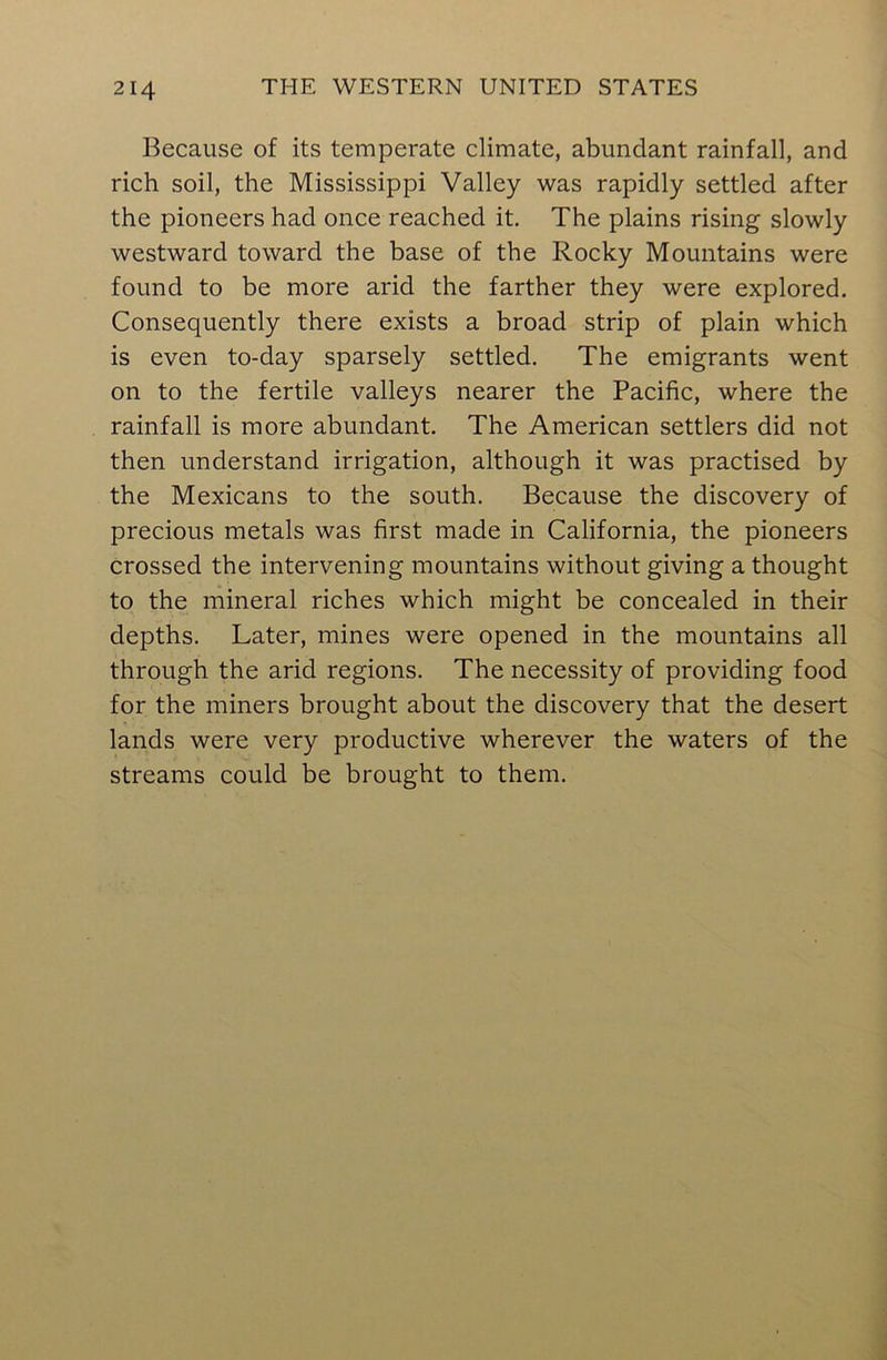 Because of its temperate climate, abundant rainfall, and rich soil, the Mississippi Valley was rapidly settled after the pioneers had once reached it. The plains rising slowly westward toward the base of the Rocky Mountains were found to be more arid the farther they were explored. Consequently there exists a broad strip of plain which is even to-day sparsely settled. The emigrants went on to the fertile valleys nearer the Pacific, where the rainfall is more abundant. The American settlers did not then understand irrigation, although it was practised by the Mexicans to the south. Because the discovery of precious metals was first made in California, the pioneers crossed the intervening mountains without giving a thought to the mineral riches which might be concealed in their depths. Later, mines were opened in the mountains all through the arid regions. The necessity of providing food for the miners brought about the discovery that the desert lands were very productive wherever the waters of the streams could be brought to them.