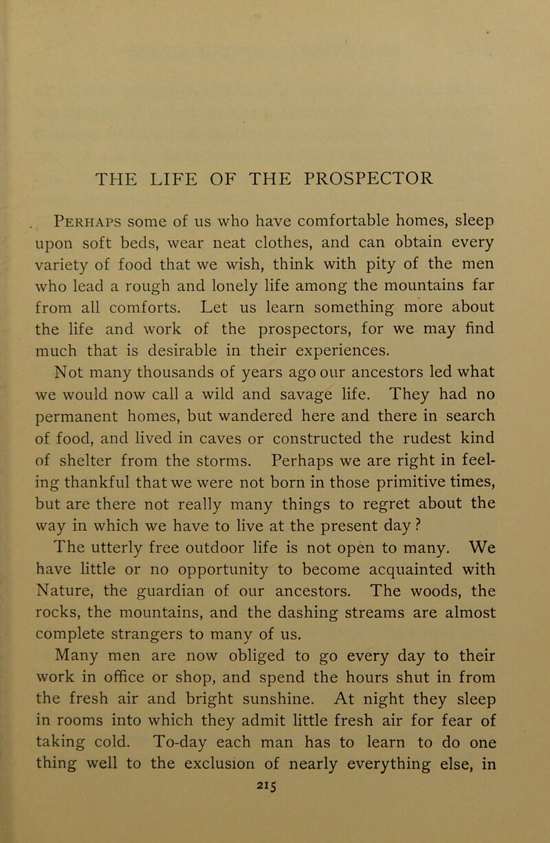 THE LIFE OF THE PROSPECTOR Perhaps some of us who have comfortable homes, sleep upon soft beds, wear neat clothes, and can obtain every variety of food that we wish, think with pity of the men who lead a rough and lonely life among the mountains far from all comforts. Let us learn something more about the life and work of the prospectors, for we may find much that is desirable in their experiences. Not many thousands of years ago our ancestors led what we would now call a wild and savage life. They had no permanent homes, but wandered here and there in search of food, and lived in caves or constructed the rudest kind of shelter from the storms. Perhaps we are right in feel- ing thankful that we were not born in those primitive times, but are there not really many things to regret about the way in which we have to live at the present day ? The utterly free outdoor life is not open to many. We have little or no opportunity to become acquainted with Nature, the guardian of our ancestors. The woods, the rocks, the mountains, and the dashing streams are almost complete strangers to many of us. Many men are now obliged to go every day to their work in office or shop, and spend the hours shut in from the fresh air and bright sunshine. At night they sleep in rooms into which they admit little fresh air for fear of taking cold. To-day each man has to learn to do one thing well to the exclusion of nearly everything else, in