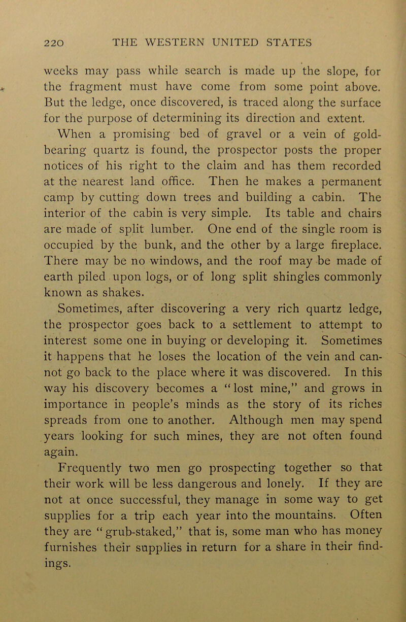 weeks may pass while search is made up the slope, for the fragment must have come from some point above. But the ledge, once discovered, is traced along the surface for the purpose of determining its direction and extent. When a promising bed of gravel or a vein of gold- bearing quartz is found, the prospector posts the proper notices of his right to the claim and has them recorded at the nearest land office. Then he makes a permanent camp by cutting down trees and building a cabin. The interior of the cabin is very simple. Its table and chairs are made of split lumber. One end of the single room is occupied by the bunk, and the other by a large fireplace. There may be no windows, and the roof may be made of earth piled upon logs, or of long split shingles commonly known as shakes. Sometimes, after discovering a very rich quartz ledge, the prospector goes back to a settlement to attempt to interest some one in buying or developing it. Sometimes it happens that he loses the location of the vein and can- not go back to the place where it was discovered. In this way his discovery becomes a “ lost mine,” and grows in importance in people’s minds as the story of its riches spreads from one to another. Although men may spend years looking for such mines, they are not often found again. Frequently two men go prospecting together so that their work will be less dangerous and lonely. If they are not at once successful, they manage in some way to get supplies for a trip each year into the mountains. Often they are “grub-staked,” that is, some man who has money furnishes their supplies in return for a share in their find- ings.