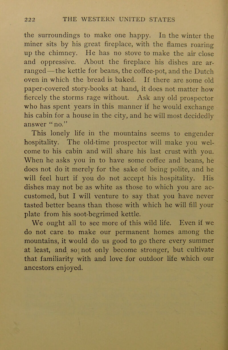 the surroundings to make one happy. In the winter the miner sits by his great fireplace, with the flames roaring up the chimney. He has no stove to make the air close and oppressive. About the fireplace his dishes are ar- ranged— the kettle for beans, the coffee-pot, and the Dutch oven in which the bread is baked. If there are some old paper-covered story-books at hand, it does not matter how fiercely the storms rage without. Ask any old prospector who has spent years in this manner if he would exchange his cabin for a house in the city, and he will most decidedly answer “no.” This lonely life in the mountains seems to engender hospitality. The old-time prospector will make you wel- come to his cabin and will share his last crust with you. When he asks you in to have some coffee and beans, he does not do it merely for the sake of being polite, and he will feel hurt if you do not accept his hospitality. His dishes may not be as white as those to which you are ac- customed, but I will venture to say that you have never tasted better beans than those with which he will fill your plate from his soot-begrimed kettle. We ought all to see more of this wild life. Even if we do not care to make our permanent homes among the mountains, it would do us good to go there every summer at least, and so , not only become stronger, but cultivate that familiarity with and love ior outdoor life which our ancestors enjoyed.