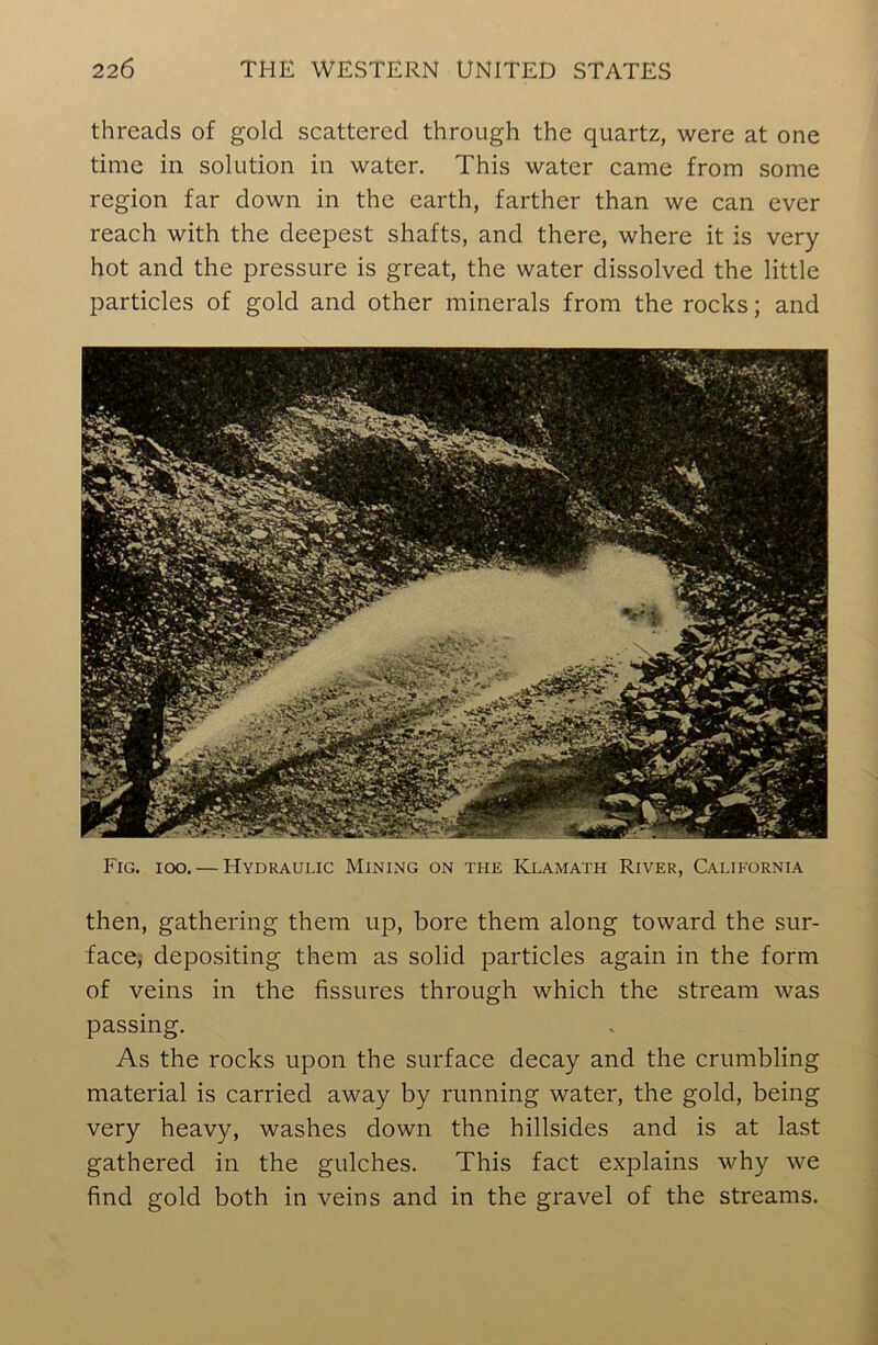 threads of gold scattered through the quartz, were at one time in solution in water. This water came from some region far down in the earth, farther than we can ever reach with the deepest shafts, and there, where it is very- hot and the pressure is great, the water dissolved the little particles of gold and other minerals from the rocks; and Fig. ioo. — Hydraulic Mining on the Klamath River, California then, gathering them up, bore them along toward the sur- face, depositing them as solid particles again in the form of veins in the fissures through which the stream was passing. As the rocks upon the surface decay and the crumbling material is carried away by running water, the gold, being very heavy, washes down the hillsides and is at last gathered in the gulches. This fact explains why we find gold both in veins and in the gravel of the streams.