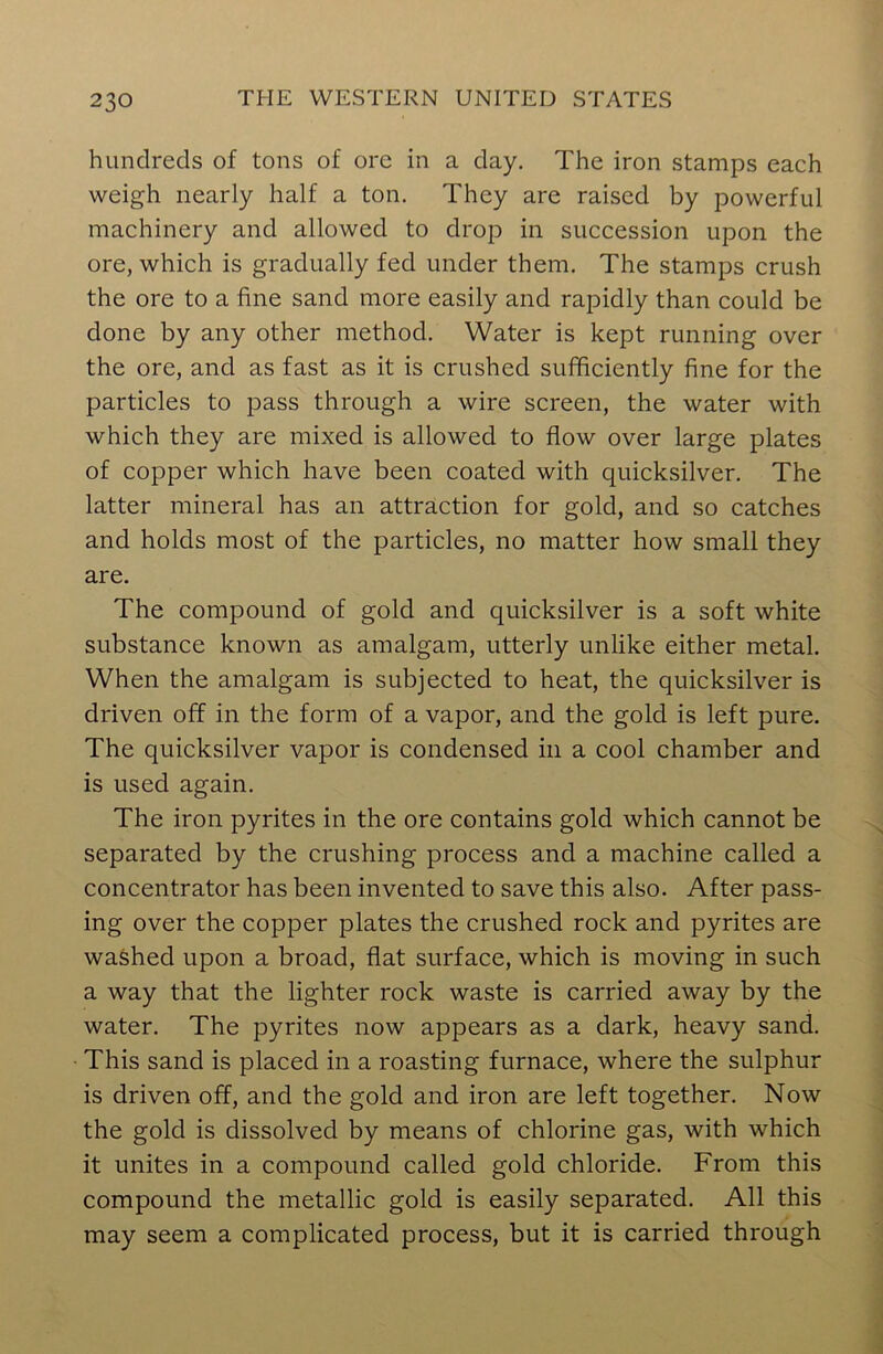 hundreds of tons of ore in a day. The iron stamps each weigh nearly half a ton. They are raised by powerful machinery and allowed to drop in succession upon the ore, which is gradually fed under them. The stamps crush the ore to a fine sand more easily and rapidly than could be done by any other method. Water is kept running over the ore, and as fast as it is crushed sufficiently fine for the particles to pass through a wire screen, the water with which they are mixed is allowed to flow over large plates of copper which have been coated with quicksilver. The latter mineral has an attraction for gold, and so catches and holds most of the particles, no matter how small they are. The compound of gold and quicksilver is a soft white substance known as amalgam, utterly unlike either metal. When the amalgam is subjected to heat, the quicksilver is driven off in the form of a vapor, and the gold is left pure. The quicksilver vapor is condensed in a cool chamber and is used again. The iron pyrites in the ore contains gold which cannot be separated by the crushing process and a machine called a concentrator has been invented to save this also. After pass- ing over the copper plates the crushed rock and pyrites are washed upon a broad, flat surface, which is moving in such a way that the lighter rock waste is carried away by the water. The pyrites now appears as a dark, heavy sand. This sand is placed in a roasting furnace, where the sulphur is driven off, and the gold and iron are left together. Now the gold is dissolved by means of chlorine gas, with which it unites in a compound called gold chloride. From this compound the metallic gold is easily separated. All this may seem a complicated process, but it is carried through