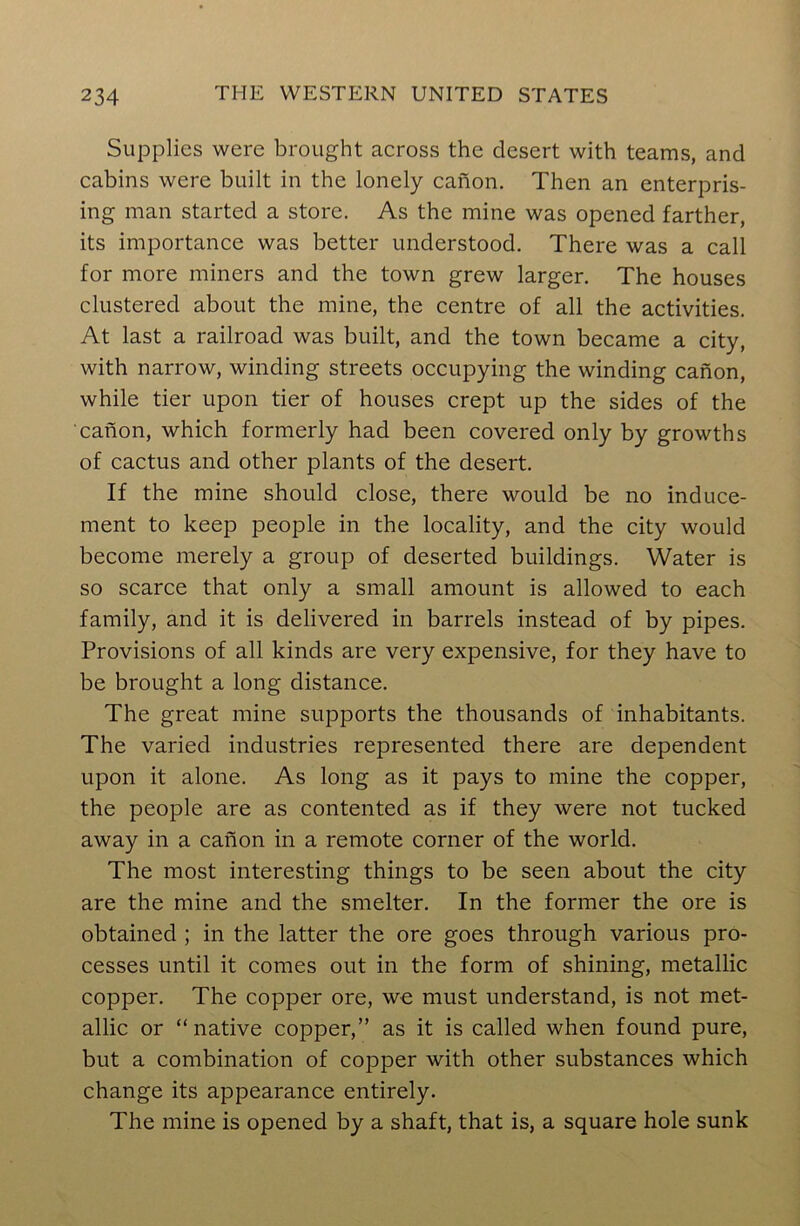 Supplies were brought across the desert with teams, and cabins were built in the lonely canon. Then an enterpris- ing man started a store. As the mine was opened farther, its importance was better understood. There was a call for more miners and the town grew larger. The houses clustered about the mine, the centre of all the activities. At last a railroad was built, and the town became a city, with narrow, winding streets occupying the winding canon, while tier upon tier of houses crept up the sides of the canon, which formerly had been covered only by growths of cactus and other plants of the desert. If the mine should close, there would be no induce- ment to keep people in the locality, and the city would become merely a group of deserted buildings. Water is so scarce that only a small amount is allowed to each family, and it is delivered in barrels instead of by pipes. Provisions of all kinds are very expensive, for they have to be brought a long distance. The great mine supports the thousands of inhabitants. The varied industries represented there are dependent upon it alone. As long as it pays to mine the copper, the people are as contented as if they were not tucked away in a canon in a remote corner of the world. The most interesting things to be seen about the city are the mine and the smelter. In the former the ore is obtained ; in the latter the ore goes through various pro- cesses until it comes out in the form of shining, metallic copper. The copper ore, we must understand, is not met- allic or “native copper,” as it is called when found pure, but a combination of copper with other substances which change its appearance entirely. The mine is opened by a shaft, that is, a square hole sunk