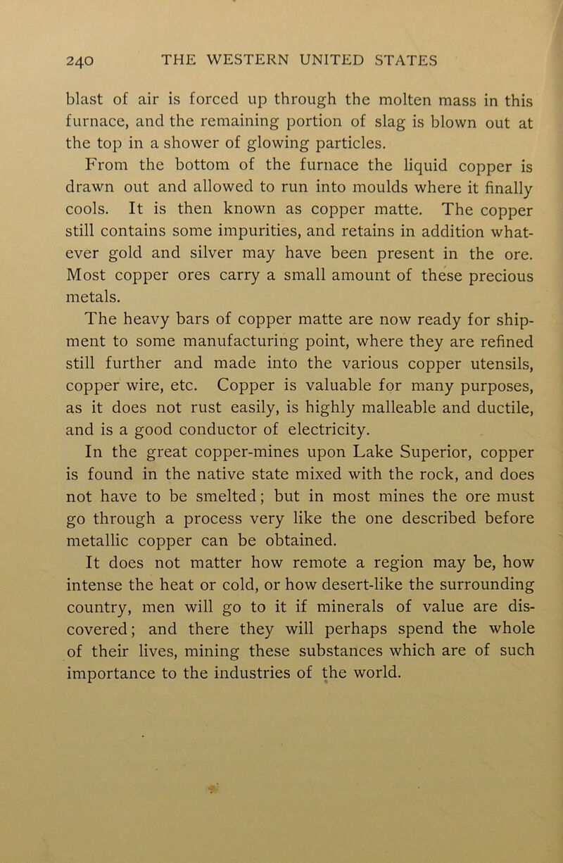 blast of air is forced up through the molten mass in this furnace, and the remaining portion of slag is blown out at the top in a shower of glowing particles. From the bottom of the furnace the liquid copper is drawn out and allowed to run into moulds where it finally cools. It is then known as copper matte. The copper still contains some impurities, and retains in addition what- ever gold and silver may have been present in the ore. Most copper ores carry a small amount of these precious metals. The heavy bars of copper matte are now ready for ship- ment to some manufacturing point, where they are refined still further and made into the various copper utensils, copper wire, etc. Copper is valuable for many purposes, as it does not rust easily, is highly malleable and ductile, and is a good conductor of electricity. In the great copper-mines upon Lake Superior, copper is found in the native state mixed with the rock, and does not have to be smelted; but in most mines the ore must go through a process very like the one described before metallic copper can be obtained. It does not matter how remote a region may be, how intense the heat or cold, or how desert-like the surrounding country, men will go to it if minerals of value are dis- covered ; and there they will perhaps spend the whole of their lives, mining these substances which are of such importance to the industries of the world.