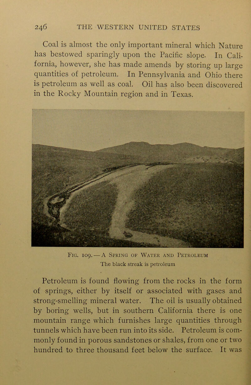 Coal is almost the only important mineral which Nature has bestowed sparingly upon the Pacific slope. In Cali- fornia, however, she has made amends by storing up large quantities of petroleum. In Pennsylvania and Ohio there is petroleum as well as coal. Oil has also been discovered in the Rocky Mountain region and in Texas. Fig. 109. — A Spring of Water and Petroleum The black streak is petroleum Petroleum is found flowing from the rocks in the form of springs, either by itself or associated with gases and strong-smelling mineral water. The oil is usually obtained by boring wells, but in southern California there is one mountain range which furnishes large quantities through tunnels which have been run into its side. Petroleum is com- monly found in porous sandstones or shales, from one or two hundred to three thousand feet below the surface. It was