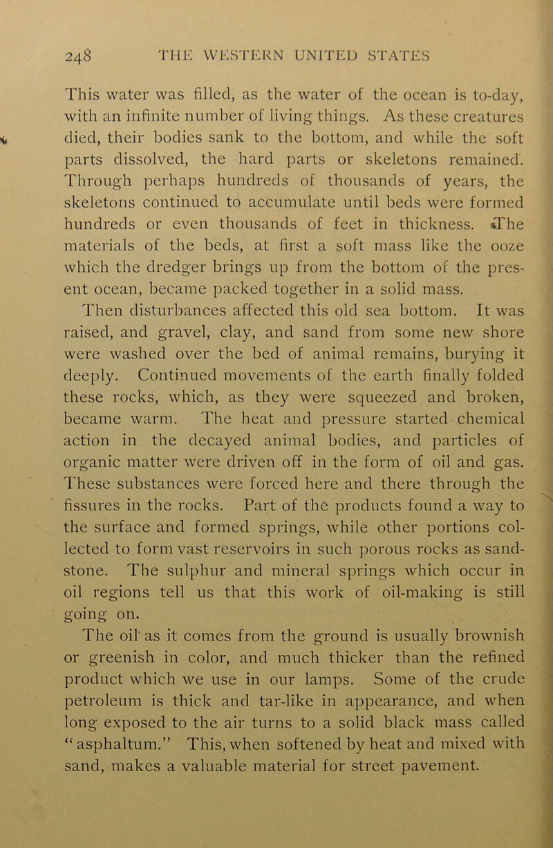 This water was filled, as the water of the ocean is to-day, with an infinite number of living things. As these creatures died, their bodies sank to the bottom, and while the soft parts dissolved, the hard parts or skeletons remained. Through perhaps hundreds of thousands of years, the skeletons continued to accumulate until beds were formed hundreds or even thousands of feet in thickness. *The materials of the beds, at first a soft mass like the ooze which the dredger brings up from the bottom of the pres- ent ocean, became packed together in a solid mass. Then disturbances affected this old sea bottom. It was raised, and gravel, clay, and sand from some new shore were washed over the bed of animal remains, burying it deeply. Continued movements of the earth finally folded these rocks, which, as they were squeezed and broken, became warm. The heat and pressure started chemical action in the decayed animal bodies, and particles of organic matter were driven off in the form of oil and gas. These substances were forced here and there through the fissures in the rocks. Part of the products found a way to the surface and formed springs, while other portions col- lected to form vast reservoirs in such porous rocks as sand- stone. The sulphur and mineral springs which occur in oil regions tell us that this work of oil-making is still going on. The oil' as it comes from the ground is usually brownish or greenish in color, and much thicker than the refined product which we use in our lamps. Some of the crude petroleum is thick and tar-like in appearance, and when long exposed to the air turns to a solid black mass called “asphaltum.” This, when softened by heat and mixed with sand, makes a valuable material for street pavement.